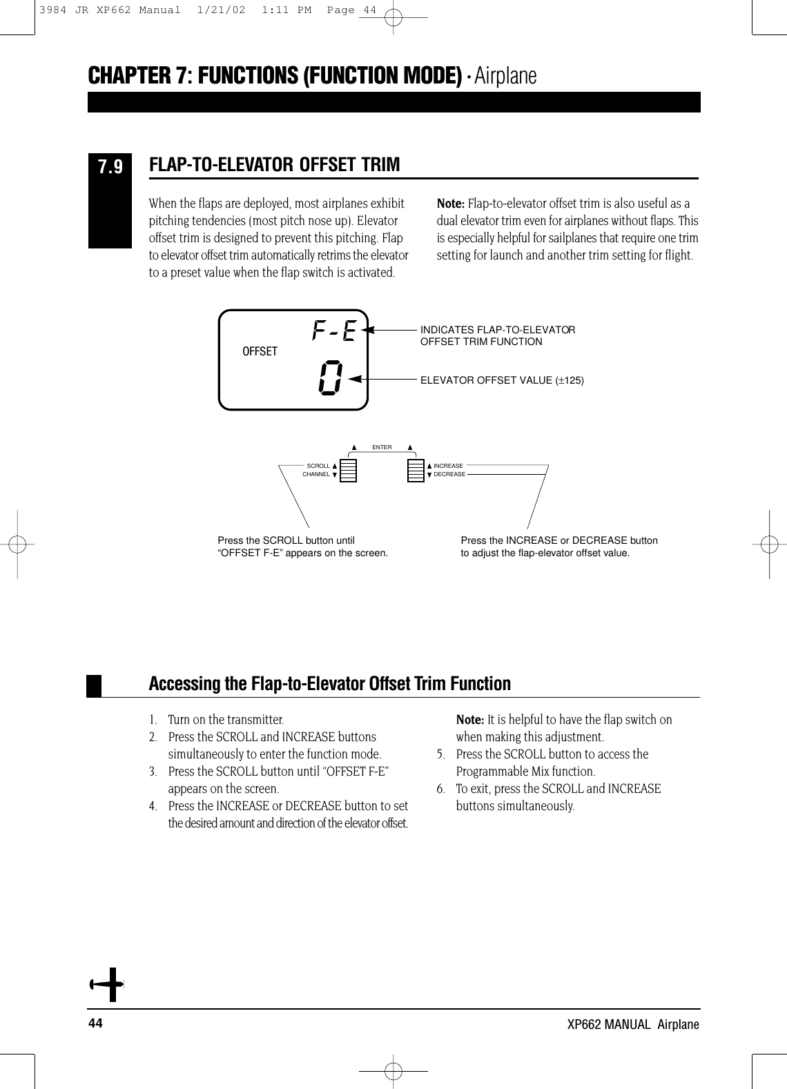 44 XP662 MANUAL  AirplaneCHAPTER 7:FUNCTIONS (FUNCTION MODE) • AirplaneWhen the flaps are deployed, most airplanes exhibitpitching tendencies (most pitch nose up). Elevatoroffset trim is designed to prevent this pitching. Flapto elevator offset trim automatically retrims the elevatorto a preset value when the flap switch is activated.Note: Flap-to-elevator offset trim is also useful as adual elevator trim even for airplanes without flaps. Thisis especially helpful for sailplanes that require one trimsetting for launch and another trim setting for flight.1. Turn on the transmitter.2. Press the SCROLL and INCREASE buttons simultaneously to enter the function mode.3. Press the SCROLL button until “OFFSET F-E”appears on the screen.4. Press the INCREASE or DECREASE button to setthe desired amount and direction of the elevator offset. Note: It is helpful to have the flap switch on when making this adjustment.5. Press the SCROLL button to access theProgrammable Mix function.6. To exit, press the SCROLL and INCREASE buttons simultaneously.Accessing the Flap-to-Elevator Offset Trim FunctionFLAP-TO-ELEVATOR OFFSET TRIM7.9OFFSETF-E0ELEVATOR OFFSET VALUE (±125)INDICATES FLAP-TO-ELEVATOROFFSET TRIM FUNCTIONCHANNELSCROLL INCREASEDECREASEENTERPress the SCROLL button until“OFFSET F-E”appears on the screen. Press the INCREASE or DECREASE buttonto adjust the flap-elevator offset value.3984 JR XP662 Manual  1/21/02  1:11 PM  Page 44