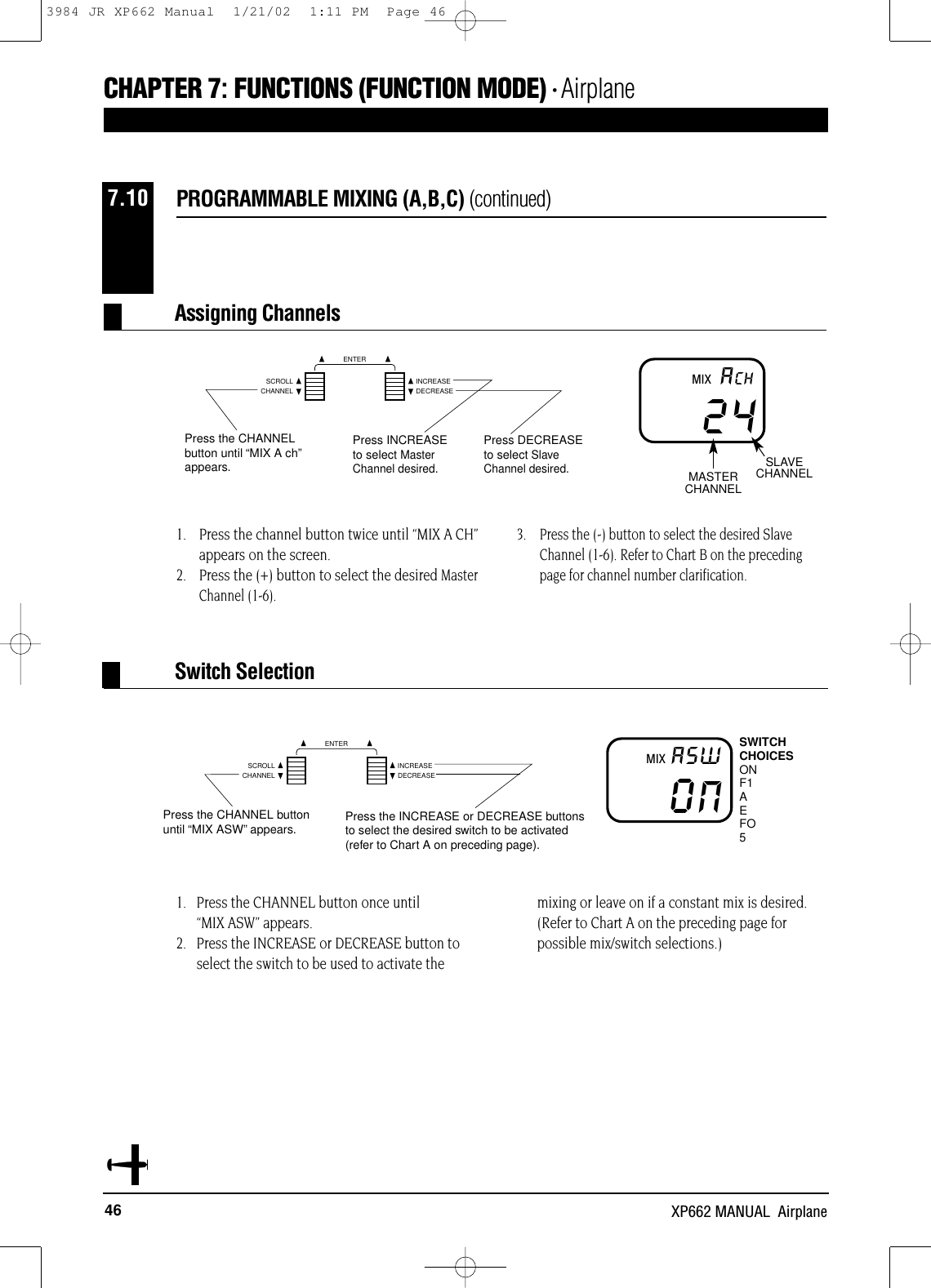 CHANNELSCROLL INCREASEDECREASEENTERCHANNELSCROLL INCREASEDECREASEENTER46 XP662 MANUAL  AirplaneCHAPTER 7:FUNCTIONS (FUNCTION MODE) • Airplane1.   Press the CHANNEL button once until “MIX ASW” appears.2.   Press the INCREASE or DECREASE button toselect the switch to be used to activate themixing or leave on if a constant mix is desired.(Refer to Chart A on the preceding page forpossible mix/switch selections.)1. Press the channel button twice until “MIX A CH”appears on the screen.2. Press the (+) button to select the desired Master Channel (1-6).3. Press the (-) button to select the desired Slave Channel (1-6). Refer to Chart B on the precedingpage for channel number clarification.PROGRAMMABLE MIXING (A,B,C) (continued)7.1024ACHPress the CHANNELbutton until “MIX A ch”appears.Press INCREASEto select MasterChannel desired.Press DECREASEto select SlaveChannel desired.MASTERCHANNELSLAVECHANNELMIXAssigning ChannelsONA5WPress the CHANNEL buttonuntil “MIX ASW”appears. Press the INCREASE or DECREASE buttonsto select the desired switch to be activated(refer to Chart A on preceding page).SWITCHCHOICESONF1AEFO5MIXSwitch SelectionN3984 JR XP662 Manual  1/21/02  1:11 PM  Page 46