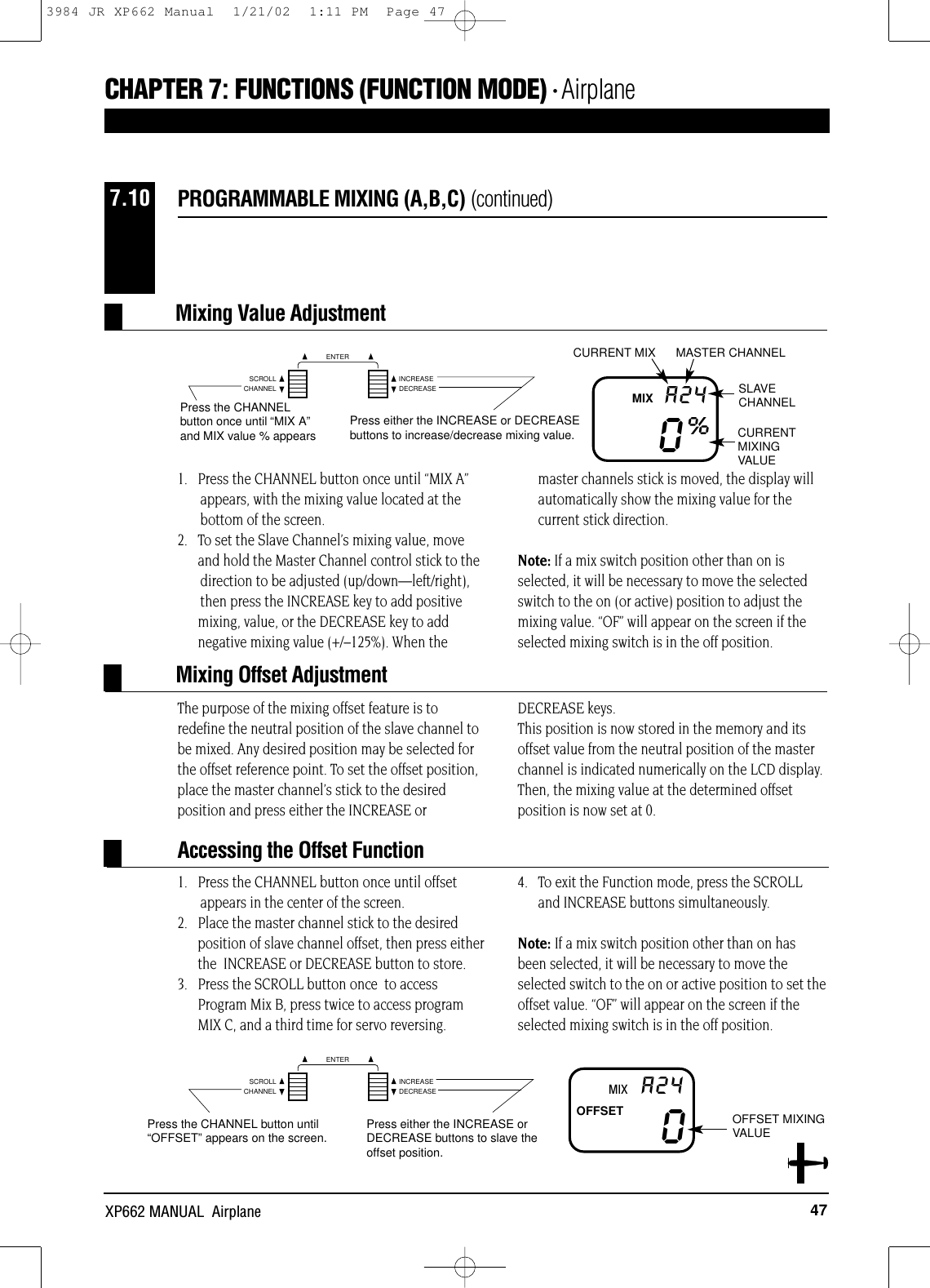 CHANNELSCROLL INCREASEDECREASEENTERCHANNELSCROLL INCREASEDECREASEENTER47XP662 MANUAL  Airplane1.   Press the CHANNEL button once until “MIX A” appears, with the mixing value located at the bottom of the screen.2.   To set the Slave Channel’s mixing value, moveand hold the Master Channel control stick to the direction to be adjusted (up/down—left/right), then press the INCREASE key to add positivemixing, value, or the DECREASE key to addnegative mixing value (+/–125%). When themaster channels stick is moved, the display willautomatically show the mixing value for thecurrent stick direction. Note: If a mix switch position other than on isselected, it will be necessary to move the selectedswitch to the on (or active) position to adjust themixing value. “OF” will appear on the screen if theselected mixing switch is in the off position.The purpose of the mixing offset feature is toredefine the neutral position of the slave channel tobe mixed. Any desired position may be selected forthe offset reference point. To set the offset position,place the master channel’s stick to the desiredposition and press either the INCREASE orDECREASE keys. This position is now stored in the memory and itsoffset value from the neutral position of the masterchannel is indicated numerically on the LCD display.Then, the mixing value at the determined offsetposition is now set at 0.PROGRAMMABLE MIXING (A,B,C) (continued)7.100%A24Press the CHANNELbutton once until “MIX A”and MIX value % appearsPress either the INCREASE or DECREASEbuttons to increase/decrease mixing value.CURRENT MIX MASTER CHANNELSLAVECHANNELCURRENTMIXINGVALUEMIX0A24Press the CHANNEL button until“OFFSET”appears on the screen. Press either the INCREASE orDECREASE buttons to slave theoffset position.OFFSET MIXINGVALUEMIXOFFSETMixing Value AdjustmentMixing Offset AdjustmentAccessing the Offset FunctionCHAPTER 7:FUNCTIONS (FUNCTION MODE) • Airplane1.   Press the CHANNEL button once until offset appears in the center of the screen.2.   Place the master channel stick to the desired position of slave channel offset, then press eitherthe  INCREASE or DECREASE button to store.3.   Press the SCROLL button once  to accessProgram Mix B, press twice to access programMIX C, and a third time for servo reversing. 4.   To exit the Function mode, press the SCROLLand INCREASE buttons simultaneously.Note: If a mix switch position other than on hasbeen selected, it will be necessary to move theselected switch to the on or active position to set theoffset value. “OF” will appear on the screen if theselected mixing switch is in the off position.3984 JR XP662 Manual  1/21/02  1:11 PM  Page 47