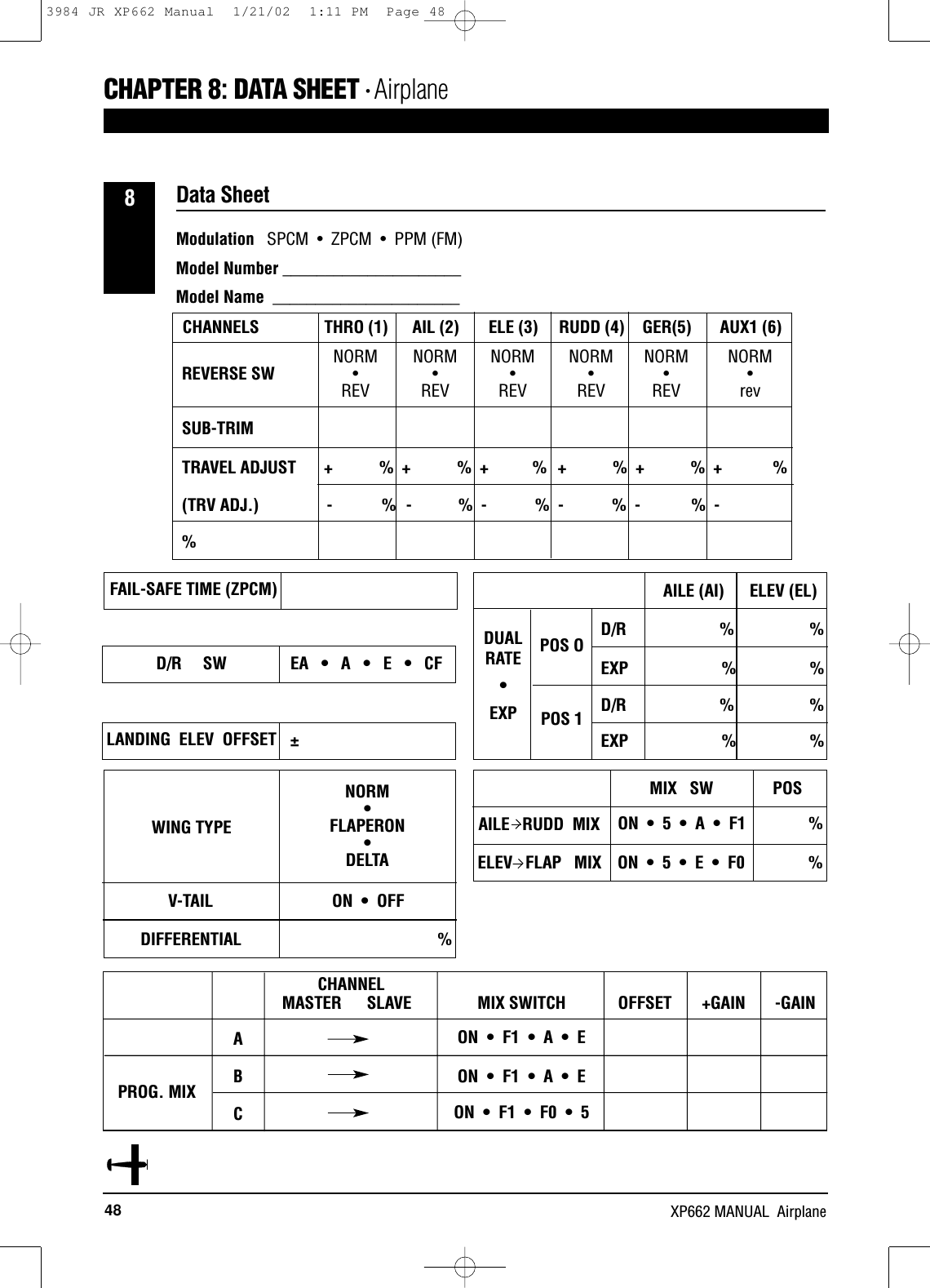 48 XP662 MANUAL  AirplaneData SheetCHAPTER 8:DATA SHEET • Airplane8NORM NORM NORM NORM NORM NORM••••• •REV REV REV REV REV revSUB-TRIM                 TRAVEL ADJUST       + %  + % +          %   + %  + %  +           %(TRV ADJ.)                - % - %  -          %  - %  - %  -%REVERSE SWCHANNELS THRO (1) AIL (2) ELE (3) RUDD (4) GER(5) AUX1 (6)FAIL-SAFE TIME (ZPCM) AILE (AI)      ELEV (EL)D/R                      %                  %EXP                      %                 %D/R                      %                 %EXP                      %                 %POS OPOS 1MIX   SW              POSON  •  5  •  A  •  F1              %ON  •  5  •  E  •  F0              %AILE   RUDD  MIXDUAL RATE • EXPD/R     SW EA   •   A   •   E   •   CFLANDING  ELEV  OFFSETWING TYPEPROG. MIXABCCHANNELMASTER SLAVE MIX SWITCH OFFSET  +GAIN  -GAINON  •  F1  •  A  •  EON  •  F1  •  A  •  EON  •  F1  •  F0  •  5V-TAILDIFFERENTIALON  •  OFF%NORM•FLAPERON• DELTA±ELEV   FLAP   MIXModulation SPCM  •  ZPCM  •  PPM (FM)Model Number _____________________Model Name  ______________________3984 JR XP662 Manual  1/21/02  1:11 PM  Page 48