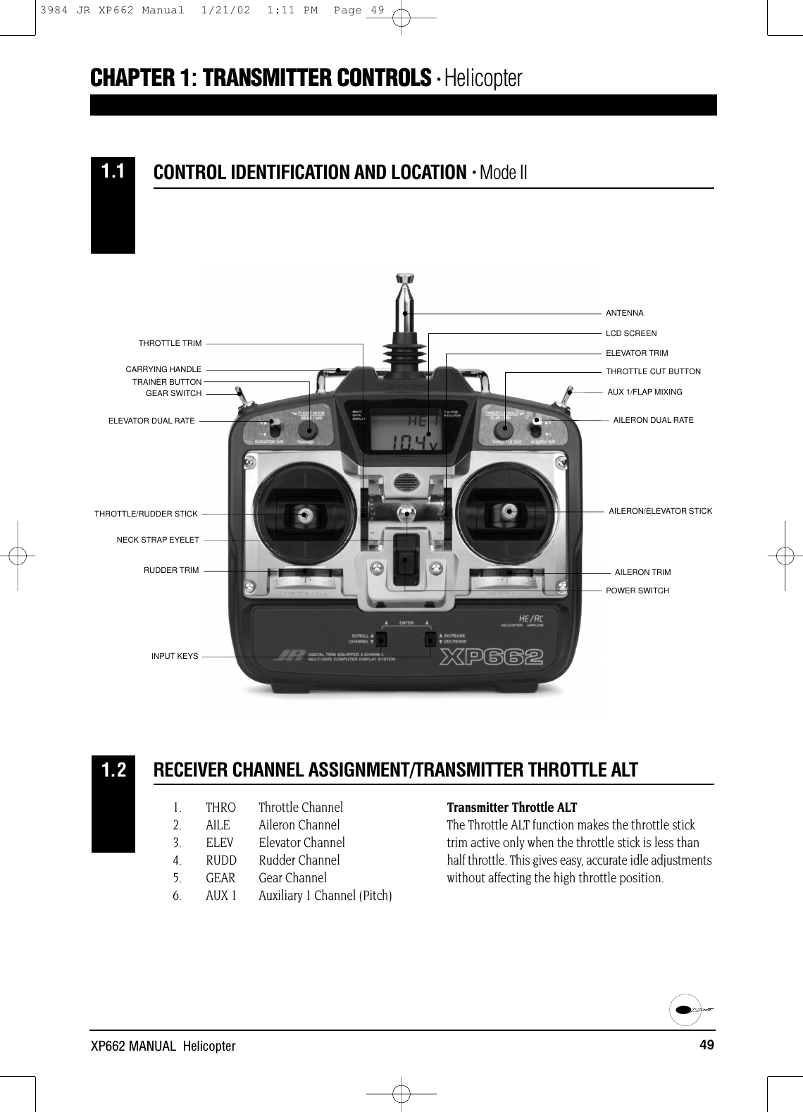 AUX 1/FLAP MIXINGAILERON DUAL RATEANTENNALCD SCREENGEAR SWITCHELEVATOR DUAL RATETRAINER BUTTONAILERON/ELEVATOR STICKTHROTTLE/RUDDER STICKPOWER SWITCHAILERON TRIMELEVATOR TRIMTHROTTLE TRIMRUDDER TRIMNECK STRAP EYELETINPUT KEYSCARRYING HANDLETHROTTLE CUT BUTTON49XP662 MANUAL  Helicopter1. THRO Throttle Channel2. AILE Aileron Channel3. ELEV Elevator Channel4. RUDD Rudder Channel5. GEAR Gear Channel6. AUX 1 Auxiliary 1 Channel (Pitch)Transmitter Throttle ALTThe Throttle ALT function makes the throttle sticktrim active only when the throttle stick is less thanhalf throttle. This gives easy, accurate idle adjustmentswithout affecting the high throttle position.RECEIVER CHANNEL ASSIGNMENT/TRANSMITTER THROTTLE ALT1.2CONTROL IDENTIFICATION AND LOCATION • Mode II1.1CHAPTER 1:TRANSMITTER CONTROLS • Helicopter 3984 JR XP662 Manual  1/21/02  1:11 PM  Page 49