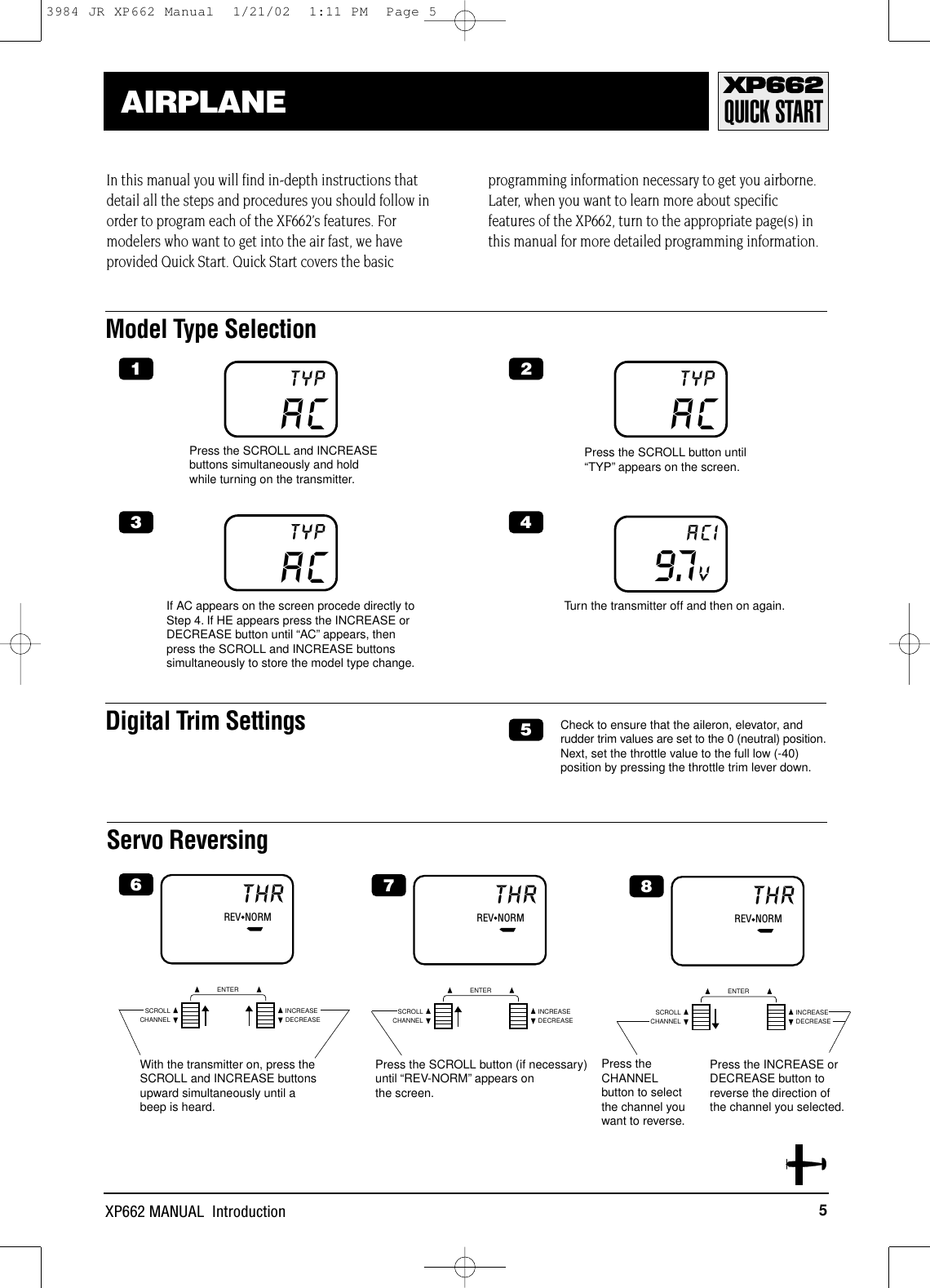 5XP662 MANUAL  IntroductionQUICK STARTAIRPLANEModel Type SelectionServo ReversingREV◆NORMTHRCHANNELSCROLL INCREASEDECREASEENTERACTYPACTYP9.7VACIACTYPIn this manual you will find in-depth instructions thatdetail all the steps and procedures you should follow inorder to program each of the XF662’s features. Formodelers who want to get into the air fast, we haveprovided Quick Start. Quick Start covers the basicprogramming information necessary to get you airborne.Later, when you want to learn more about specificfeatures of the XP662, turn to the appropriate page(s) inthis manual for more detailed programming information.If AC appears on the screen procede directly toStep 4. If HE appears press the INCREASE orDECREASE button until “AC” appears, thenpress the SCROLL and INCREASE buttonssimultaneously to store the model type change.Press the SCROLL and INCREASEbuttons simultaneously and holdwhile turning on the transmitter.Press the SCROLL button until“TYP” appears on the screen.Turn the transmitter off and then on again.Digital Trim Settings Check to ensure that the aileron, elevator, andrudder trim values are set to the 0 (neutral) position.Next, set the throttle value to the full low (-40)position by pressing the throttle trim lever down.1 23 456With the transmitter on, press theSCROLL and INCREASE buttonsupward simultaneously until abeep is heard.REV◆NORMTHRCHANNELSCROLL INCREASEDECREASEENTER7Press the SCROLL button (if necessary)until “REV-NORM” appears on the screen.REV◆NORMTHRCHANNELSCROLL INCREASEDECREASEENTER8Press theCHANNELbutton to selectthe channel youwant to reverse.Press the INCREASE orDECREASE button toreverse the direction of the channel you selected.3984 JR XP662 Manual  1/21/02  1:11 PM  Page 5