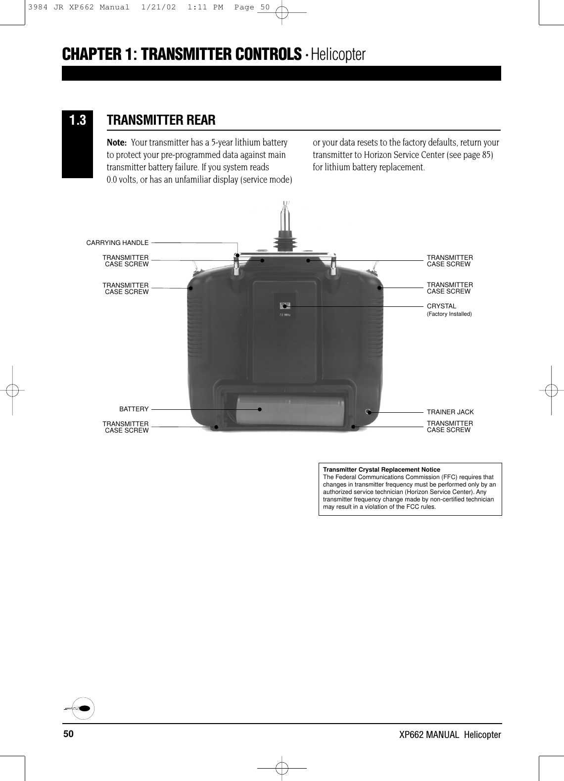 50 XP662 MANUAL  HelicopterCHAPTER 1:TRANSMITTER CONTROLS • Helicopter CRYSTALCARRYING HANDLETRAINER JACKBATTERYTRANSMITTER CASE SCREWTRANSMITTER CASE SCREWTRANSMITTER CASE SCREWTRANSMITTER CASE SCREWTRANSMITTER CASE SCREWTRANSMITTER CASE SCREWTRANSMITTER REAR1.3Note: Your transmitter has a 5-year lithium batteryto protect your pre-programmed data against maintransmitter battery failure. If you system reads 0.0 volts, or has an unfamiliar display (service mode)or your data resets to the factory defaults, return yourtransmitter to Horizon Service Center (see page 85)for lithium battery replacement.(Factory Installed)Transmitter Crystal Replacement NoticeThe Federal Communications Commission (FFC) requires thatchanges in transmitter frequency must be performed only by anauthorized service technician (Horizon Service Center). Anytransmitter frequency change made by non-certified technicianmay result in a violation of the FCC rules.3984 JR XP662 Manual  1/21/02  1:11 PM  Page 50