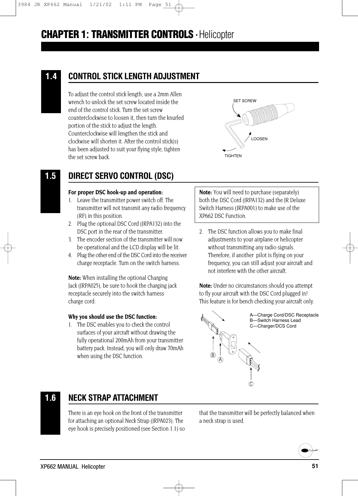 51XP662 MANUAL  HelicopterDIRECT SERVO CONTROL (DSC)1.5CONTROL STICK LENGTH ADJUSTMENTCHAPTER 1:TRANSMITTER CONTROLS • Helicopter 1.4NECK STRAP ATTACHMENT1.6To adjust the control stick length, use a 2mm Allenwrench to unlock the set screw located inside theend of the control stick. Turn the set screwcounterclockwise to loosen it, then turn the knurledportion of the stick to adjust the length.Counterclockwise will lengthen the stick andclockwise will shorten it. After the control stick(s)has been adjusted to suit your flying style, tightenthe set screw back.For proper DSC hook-up and operation:1.  Leave the transmitter power switch off. The transmitter will not transmit any radio frequency(RF) in this position.2.  Plug the optional DSC Cord (JRPA132) into the DSC port in the rear of the transmitter.3.  The encoder section of the transmitter will now be operational and the LCD display will be lit.4.  Plug the other end of the DSC Cord into the receivercharge receptacle. Turn on the switch harness.Note: When installing the optional Charging Jack (JRPA025), be sure to hook the charging jackreceptacle securely into the switch harness charge cord.Why you should use the DSC function:1.  The DSC enables you to check the control surfaces of your aircraft without drawing the fully operational 200mAh from your transmitter battery pack. Instead, you will only draw 70mAh when using the DSC function.Note: You will need to purchase (separately) both the DSC Cord (JRPA132) and the JR DeluxeSwitch Harness (JRPA001) to make use of the XP662 DSC Function.2.  The DSC function allows you to make final adjustments to your airplane or helicopter without transmitting any radio signals. Therefore, if another  pilot is flying on your frequency, you can still adjust your aircraft and not interfere with the other aircraft.Note: Under no circumstances should you attemptto fly your aircraft with the DSC Cord plugged in!This feature is for bench checking your aircraft only.There is an eye hook on the front of the transmitterfor attaching an optional Neck Strap (JRPA023). Theeye hook is precisely positioned (see Section 1.1) sothat the transmitter will be perfectly balanced whena neck strap is used.LOOSENTIGHTENSET SCREWABCA—Charge Cord/DSC ReceptacleB—Switch Harness LeadC—Charger/DCS Cord3984 JR XP662 Manual  1/21/02  1:11 PM  Page 51