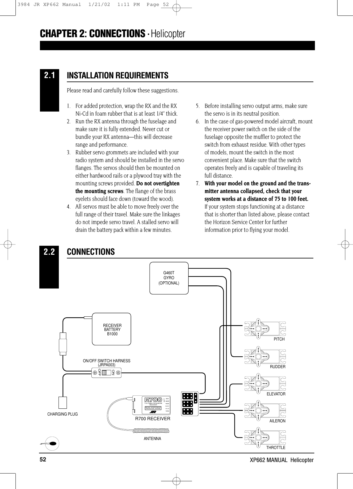 52 XP662 MANUAL  HelicopterPlease read and carefully follow these suggestions.1. For added protection, wrap the RX and the RXNi-Cd in foam rubber that is at least 1/4” thick.2. Run the RX antenna through the fuselage andmake sure it is fully extended. Never cut orbundle your RX antenna—this will decreaserange and performance.3.  Rubber servo grommets are included with yourradio system and should be installed in the servoflanges. The servos should then be mounted oneither hardwood rails or a plywood tray with themounting screws provided. Do not overtightenthe mounting screws. The flange of the brasseyelets should face down (toward the wood).4. All servos must be able to move freely over thefull range of their travel. Make sure the linkagesdo not impede servo travel. A stalled servo willdrain the battery pack within a few minutes.5. Before installing servo output arms, make surethe servo is in its neutral position.6. In the case of gas-powered model aircraft, mountthe receiver power switch on the side of thefuselage opposite the muffler to protect theswitch from exhaust residue. With other types of models, mount the switch in the mostconvenient place. Make sure that the switchoperates freely and is capable of traveling its full distance.7. With your model on the ground and the trans-mitter antenna collapsed, check that yoursystem works at a distance of 75 to 100 feet.If your system stops functioning at a distancethat is shorter than listed above, please contactthe Horizon Service Center for furtherinformation prior to flying your model.INSTALLATION REQUIREMENTSCHAPTER 2:CONNECTIONS • HelicopterCONNECTIONS2.22.1ONOFFRUDDERELEVATORAILERONTHROTTLEON/OFF SWITCH HARNESS(JRPA003)CHARGING PLUGRECEIVERBATTERYB1000 PITCHGEAR7 CH 72MHz FM SLIMLINERECEIVERABC&amp;W INTERFERENCEPROTECTION SYSTEMBATTRUDDELEVAILETHROAUX1R700 RECEIVERANTENNAG460TGYRO(OPTIONAL)R700 RECEIVER3984 JR XP662 Manual  1/21/02  1:11 PM  Page 52