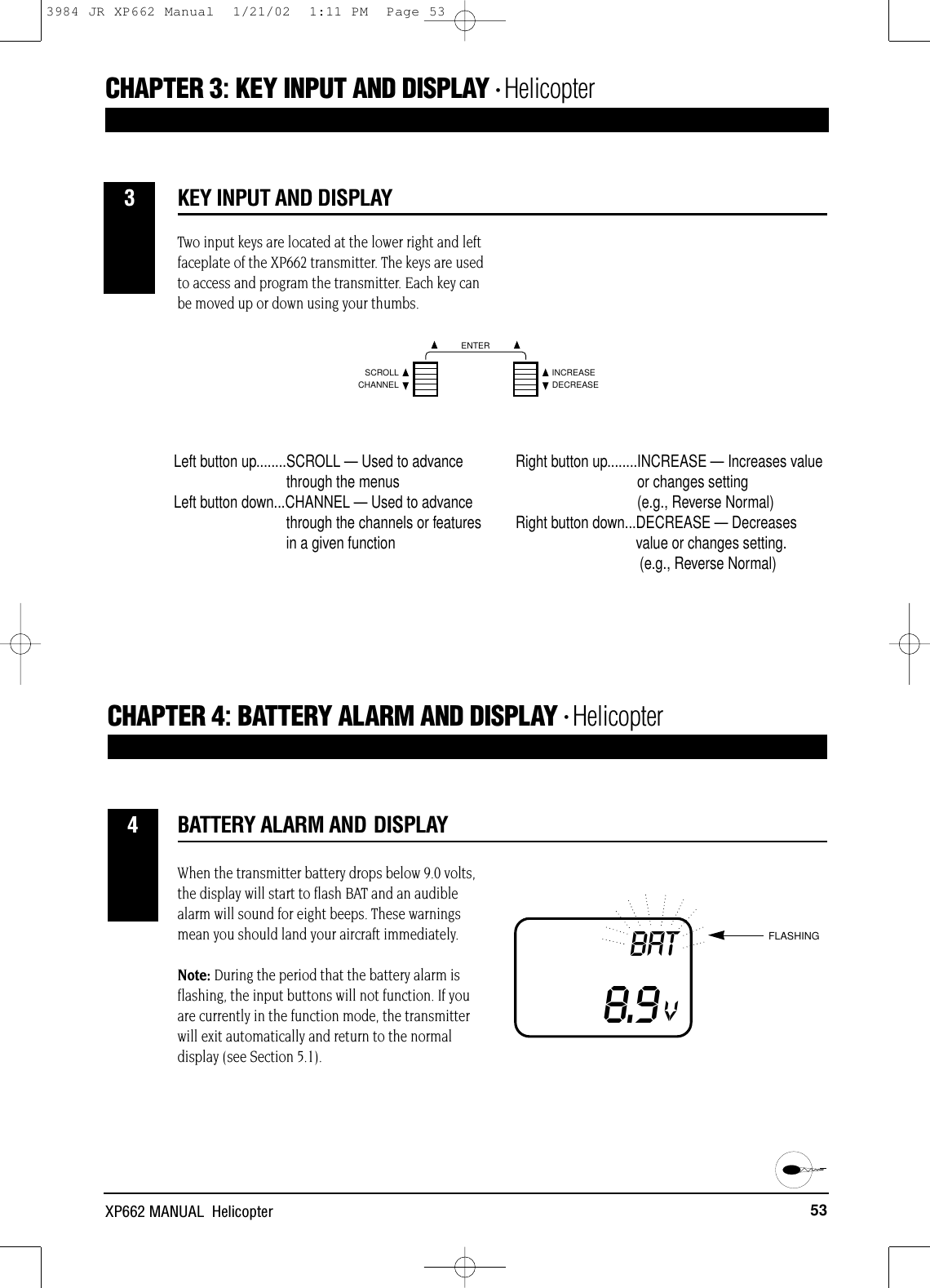 53XP662 MANUAL  HelicopterBATTERY ALARM AND DISPLAYCHAPTER 4:BATTERY ALARM AND DISPLAY • Helicopter4CHAPTER 3:KEY INPUT AND DISPLAY • HelicopterWhen the transmitter battery drops below 9.0 volts,the display will start to flash BAT and an audiblealarm will sound for eight beeps. These warningsmean you should land your aircraft immediately. Note: During the period that the battery alarm is flashing, the input buttons will not function. If youare currently in the function mode, the transmitterwill exit automatically and return to the normaldisplay (see Section 5.1).BAT8.9VFLASHINGVKEY INPUT AND DISPLAY3Two input keys are located at the lower right and leftfaceplate of the XP662 transmitter. The keys are usedto access and program the transmitter. Each key canbe moved up or down using your thumbs.CHANNELSCROLL INCREASEDECREASEENTERLeft button up........SCROLL — Used to advancethrough the menusLeft button down...CHANNEL — Used to advance through the channels or featuresin a given functionRight button up........INCREASE — Increases valueor changes setting (e.g., Reverse Normal)Right button down...DECREASE — Decreasesvalue or changes setting.(e.g., Reverse Normal)3984 JR XP662 Manual  1/21/02  1:11 PM  Page 53