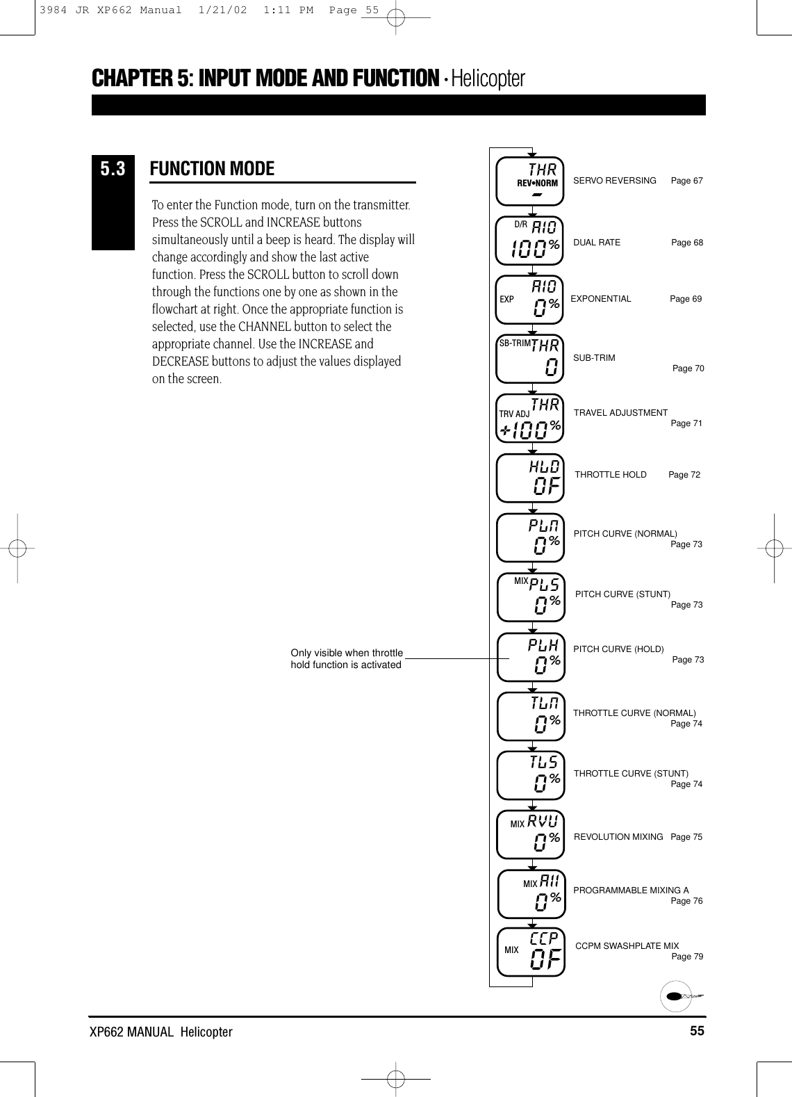 55XP662 MANUAL  HelicopterFUNCTION MODECHAPTER 5:INPUT MODE AND FUNCTION • Helicopter5.3To enter the Function mode, turn on the transmitter.Press the SCROLL and INCREASE buttonssimultaneously until a beep is heard. The display willchange accordingly and show the last activefunction. Press the SCROLL button to scroll downthrough the functions one by one as shown in theflowchart at right. Once the appropriate function isselected, use the CHANNEL button to select theappropriate channel. Use the INCREASE andDECREASE buttons to adjust the values displayedon the screen.THR-REV•NORM SERVO REVERSING      Page 67DUAL RATE                     Page 68EXPONENTIAL                Page 69SUB-TRIM Page 70TRAVEL ADJUSTMENT Page 71THROTTLE HOLD         Page 72PITCH CURVE (NORMAL)Page 73PITCH CURVE (STUNT)Page 73PITCH CURVE (HOLD) Page 73THROTTLE CURVE (NORMAL)Page 74THROTTLE CURVE (STUNT)Page 74REVOLUTION MIXING   Page 75PROGRAMMABLE MIXING APage 76CCPM SWASHPLATE MIX  Page 79I00%AIOD/R0%AIOEXP+I00%THRTRV ADJHLD00FPLN0%PLSMIX0%PLH0%TLN0%TL50%RVU0%AIIMIX0%CCPMIX OFTHRSB-TRIMMIXOnly visible when throttlehold function is activated3984 JR XP662 Manual  1/21/02  1:11 PM  Page 55