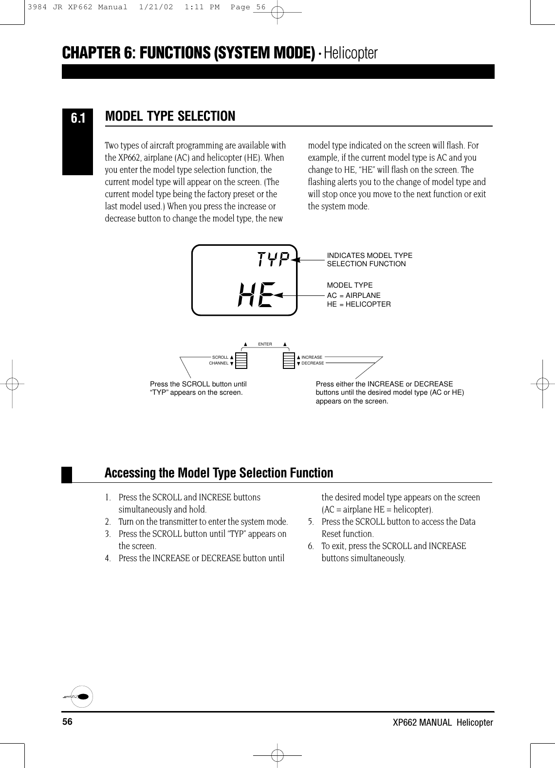 56 XP662 MANUAL  HelicopterAccessing the Model Type Selection FunctionCHAPTER 6:FUNCTIONS (SYSTEM MODE) • HelicopterHETYP INDICATES MODEL TYPESELECTION FUNCTIONMODEL TYPEAC = AIRPLANEHE = HELICOPTERTwo types of aircraft programming are available withthe XP662, airplane (AC) and helicopter (HE). Whenyou enter the model type selection function, thecurrent model type will appear on the screen. (Thecurrent model type being the factory preset or thelast model used.) When you press the increase ordecrease button to change the model type, the newmodel type indicated on the screen will flash. Forexample, if the current model type is AC and youchange to HE, “HE” will flash on the screen. Theflashing alerts you to the change of model type andwill stop once you move to the next function or exitthe system mode.1. Press the SCROLL and INCRESE buttons simultaneously and hold.2. Turn on the transmitter to enter the system mode.3. Press the SCROLL button until “TYP” appears on the screen.4. Press the INCREASE or DECREASE button untilthe desired model type appears on the screen (AC = airplane HE = helicopter).5.  Press the SCROLL button to access the DataReset function.6. To exit, press the SCROLL and INCREASE buttons simultaneously.MODEL TYPE SELECTION6.1CHANNELSCROLL INCREASEDECREASEENTERPress the SCROLL button until“TYP”appears on the screen. Press either the INCREASE or DECREASEbuttons until the desired model type (AC or HE)appears on the screen.3984 JR XP662 Manual  1/21/02  1:11 PM  Page 56