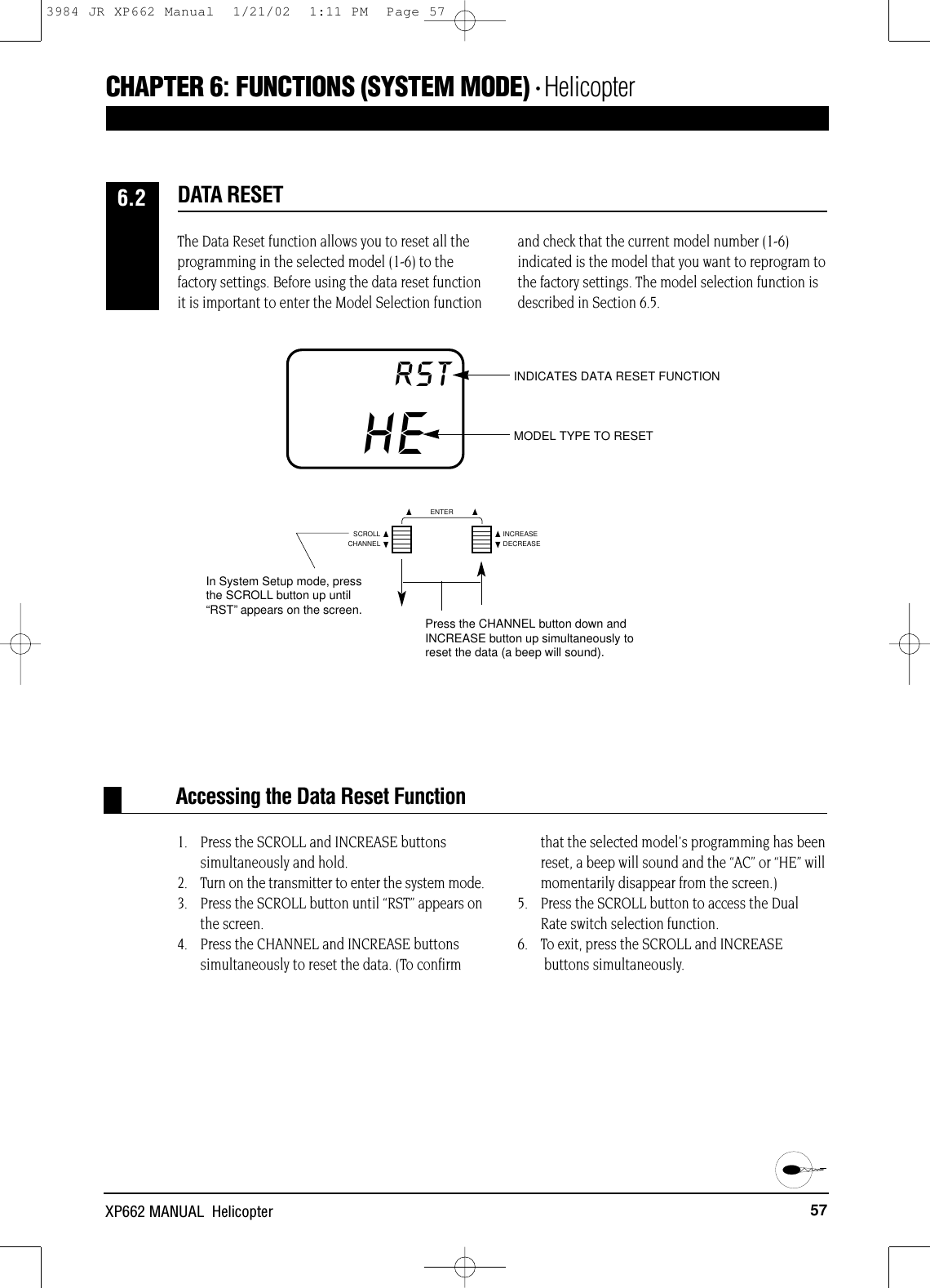 57XP662 MANUAL  HelicopterHERST INDICATES DATA RESET FUNCTIONMODEL TYPE TO RESETAccessing the Data Reset FunctionCHAPTER 6:FUNCTIONS (SYSTEM MODE) • HelicopterThe Data Reset function allows you to reset all theprogramming in the selected model (1-6) to thefactory settings. Before using the data reset functionit is important to enter the Model Selection functionand check that the current model number (1-6)indicated is the model that you want to reprogram tothe factory settings. The model selection function isdescribed in Section 6.5.1. Press the SCROLL and INCREASE buttons simultaneously and hold.2. Turn on the transmitter to enter the system mode.3. Press the SCROLL button until “RST” appears on the screen. 4. Press the CHANNEL and INCREASE buttonssimultaneously to reset the data. (To confirmthat the selected model&apos;s programming has beenreset, a beep will sound and the “AC” or “HE” willmomentarily disappear from the screen.)5. Press the SCROLL button to access the DualRate switch selection function.6. To exit, press the SCROLL and INCREASEbuttons simultaneously.DATA RESET6.2CHANNELSCROLL INCREASEDECREASEENTERIn System Setup mode, pressthe SCROLL button up until“RST”appears on the screen. Press the CHANNEL button down andINCREASE button up simultaneously toreset the data (a beep will sound).3984 JR XP662 Manual  1/21/02  1:11 PM  Page 57