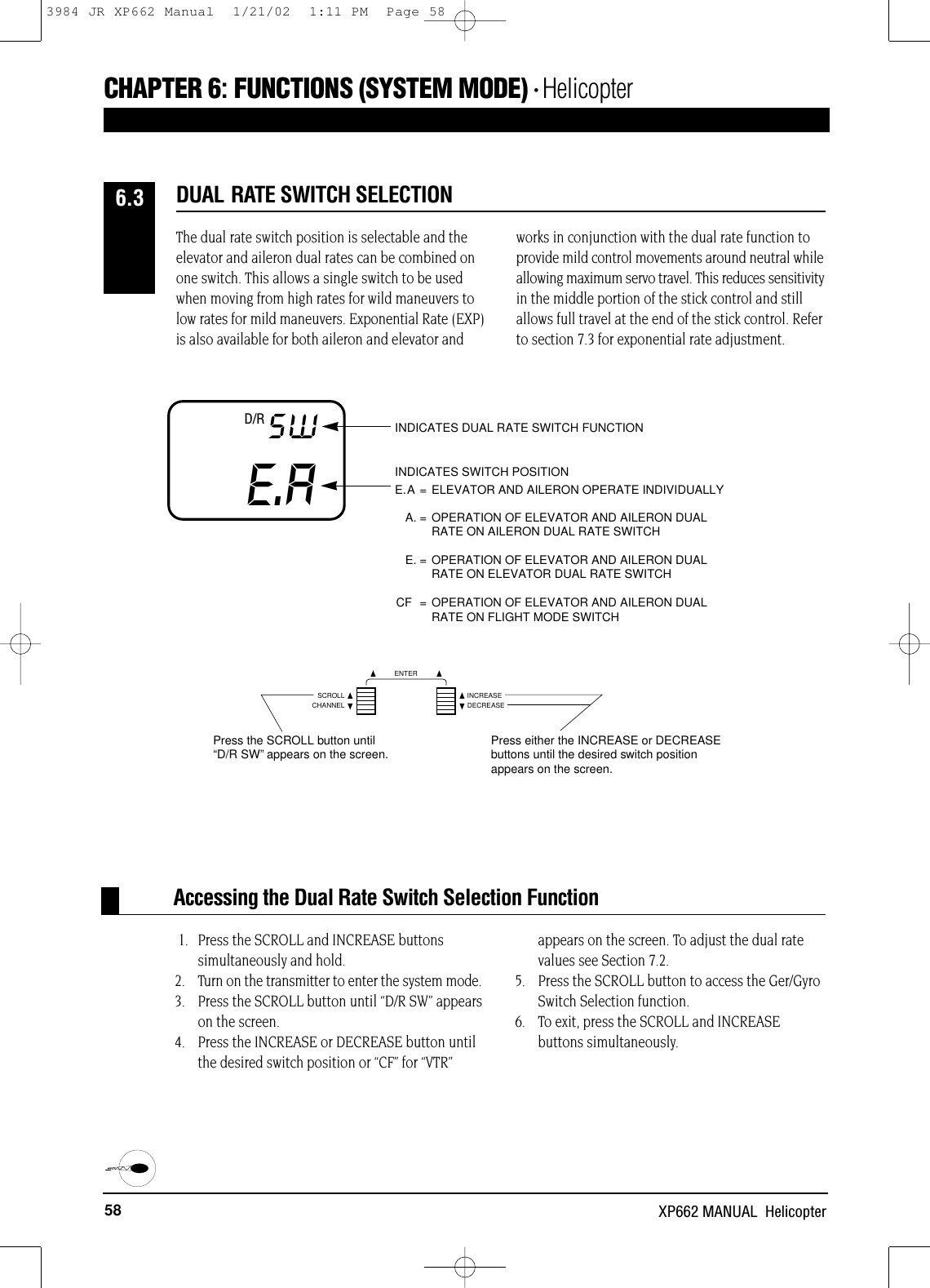 58 XP662 MANUAL  HelicopterAccessing the Dual Rate Switch Selection FunctionCHAPTER 6:FUNCTIONS (SYSTEM MODE) • HelicopterE.ASW INDICATES DUAL RATE SWITCH FUNCTIONINDICATES SWITCH POSITIONE.A = ELEVATOR AND AILERON OPERATE INDIVIDUALLYA. = OPERATION OF ELEVATOR AND AILERON DUAL RATE ON AILERON DUAL RATE SWITCHE. = OPERATION OF ELEVATOR AND AILERON DUAL RATE ON ELEVATOR DUAL RATE SWITCHCF = OPERATION OF ELEVATOR AND AILERON DUAL RATE ON FLIGHT MODE SWITCHD/R1. Press the SCROLL and INCREASE buttons simultaneously and hold.2. Turn on the transmitter to enter the system mode. 3. Press the SCROLL button until “D/R SW” appearson the screen.4. Press the INCREASE or DECREASE button untilthe desired switch position or “CF” for “VTR”appears on the screen. To adjust the dual ratevalues see Section 7.2.5. Press the SCROLL button to access the Ger/GyroSwitch Selection function.6. To exit, press the SCROLL and INCREASEbuttons simultaneously.The dual rate switch position is selectable and theelevator and aileron dual rates can be combined onone switch. This allows a single switch to be usedwhen moving from high rates for wild maneuvers tolow rates for mild maneuvers. Exponential Rate (EXP)is also available for both aileron and elevator andworks in conjunction with the dual rate function toprovide mild control movements around neutral whileallowing maximum servo travel. This reduces sensitivityin the middle portion of the stick control and stillallows full travel at the end of the stick control. Referto section 7.3 for exponential rate adjustment.DUAL RATE SWITCH SELECTION6.3CHANNELSCROLL INCREASEDECREASEENTERPress the SCROLL button until“D/R SW”appears on the screen. Press either the INCREASE or DECREASEbuttons until the desired switch positionappears on the screen.3984 JR XP662 Manual  1/21/02  1:11 PM  Page 58