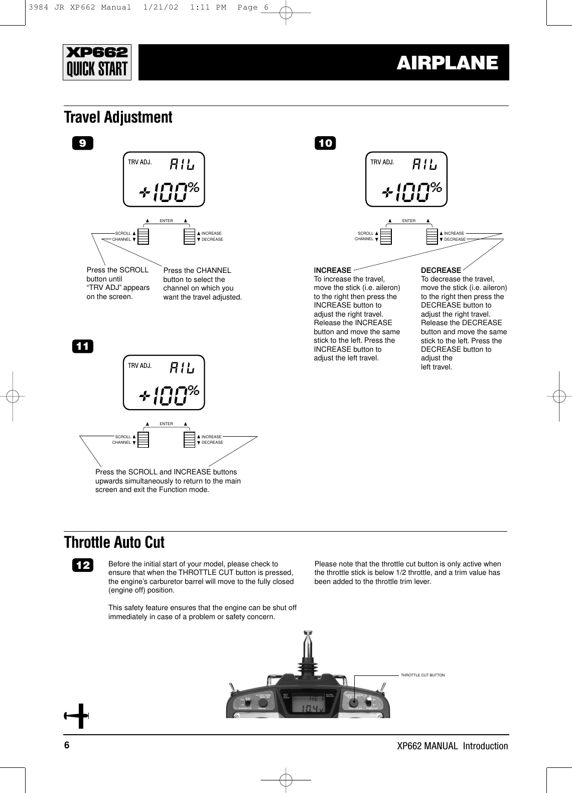 6XP662 MANUAL  IntroductionAIRPLANETravel AdjustmentCHANNELSCROLL INCREASEDECREASEENTERTRV ADJ. AIL+I00%9Press the SCROLLbutton until “TRV ADJ” appearson the screen.Press the CHANNELbutton to select thechannel on which youwant the travel adjusted.CHANNELSCROLL INCREASEDECREASEENTERTRV ADJ. AIL+I00%10INCREASETo increase the travel,move the stick (i.e. aileron)to the right then press theINCREASE button toadjust the right travel.Release the INCREASEbutton and move the samestick to the left. Press theINCREASE button toadjust the left travel.DECREASETo decrease the travel,move the stick (i.e. aileron)to the right then press theDECREASE button toadjust the right travel.Release the DECREASEbutton and move the samestick to the left. Press theDECREASE button toadjust the left travel.CHANNELSCROLL INCREASEDECREASEENTERTRV ADJ. AIL+I00%11Press the SCROLL and INCREASE buttonsupwards simultaneously to return to the mainscreen and exit the Function mode.Throttle Auto CutBefore the initial start of your model, please check toensure that when the THROTTLE CUT button is pressed,the engine’s carburetor barrel will move to the fully closed(engine off) position.This safety feature ensures that the engine can be shut offimmediately in case of a problem or safety concern.Please note that the throttle cut button is only active whenthe throttle stick is below 1/2 throttle, and a trim value hasbeen added to the throttle trim lever.12QUICK STARTTHROTTLE CUT BUTTON3984 JR XP662 Manual  1/21/02  1:11 PM  Page 6