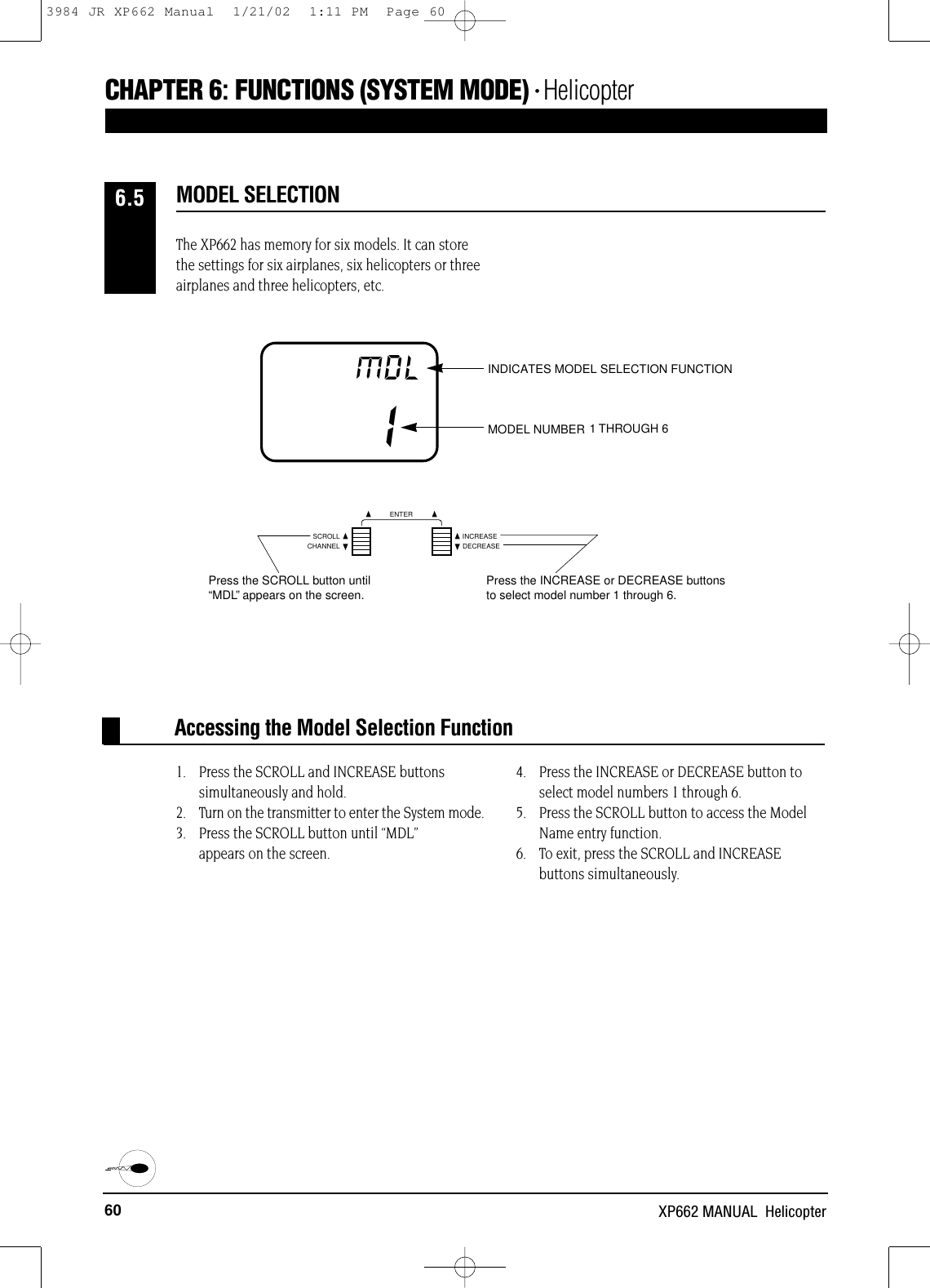 60 XP662 MANUAL  HelicopterCHAPTER 6:FUNCTIONS (SYSTEM MODE) • HelicopterAccessing the Model Selection FunctionIMDL INDICATES MODEL SELECTION FUNCTIONMODEL NUMBER 1 OR 2The XP662 has memory for six models. It can storethe settings for six airplanes, six helicopters or threeairplanes and three helicopters, etc.1. Press the SCROLL and INCREASE buttons simultaneously and hold.2. Turn on the transmitter to enter the System mode. 3. Press the SCROLL button until “MDL” appears on the screen.4. Press the INCREASE or DECREASE button toselect model numbers 1 through 6.5. Press the SCROLL button to access the ModelName entry function.6. To exit, press the SCROLL and INCREASE buttons simultaneously.MODEL SELECTION6.51 THROUGH 6MCHANNELSCROLL INCREASEDECREASEENTERPress the SCROLL button until“MDL”appears on the screen. Press the INCREASE or DECREASE buttonsto select model number 1 through 6.3984 JR XP662 Manual  1/21/02  1:11 PM  Page 60