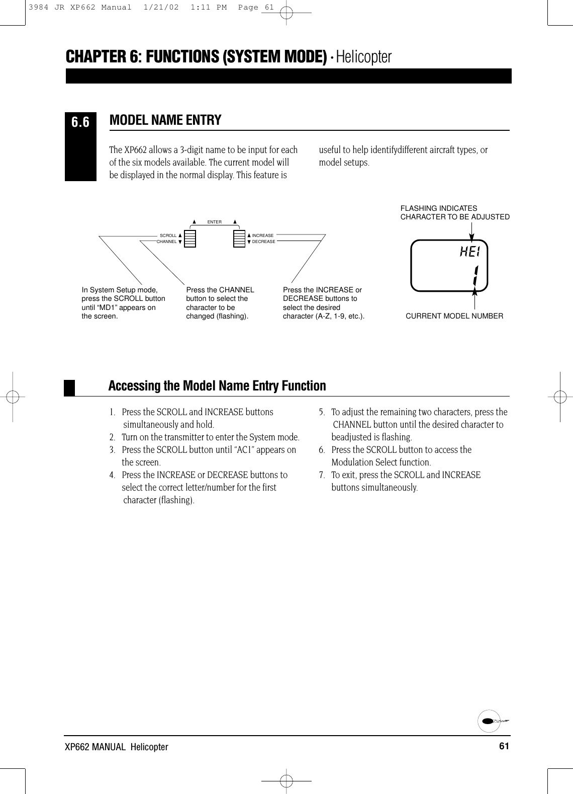61XP662 MANUAL  HelicopterCHAPTER 6:FUNCTIONS (SYSTEM MODE) • Helicopter1.   Press the SCROLL and INCREASE buttonssimultaneously and hold.2.   Turn on the transmitter to enter the System mode.3.   Press the SCROLL button until “AC1” appears on the screen.4.   Press the INCREASE or DECREASE buttons toselect the correct letter/number for the first character (flashing).5.   To adjust the remaining two characters, press the CHANNEL button until the desired character to beadjusted is flashing.6.   Press the SCROLL button to access theModulation Select function.7.   To exit, press the SCROLL and INCREASEbuttons simultaneously.Accessing the Model Name Entry FunctionThe XP662 allows a 3-digit name to be input for eachof the six models available. The current model willbe displayed in the normal display. This feature isuseful to help identifydifferent aircraft types, ormodel setups.MODEL NAME ENTRY6.6IHEIFLASHING INDICATESCHARACTER TO BE ADJUSTEDCURRENT MODEL NUMBERPress the CHANNELbutton to select thecharacter to bechanged (flashing).Press the INCREASE orDECREASE buttons toselect the desiredcharacter (A-Z, 1-9, etc.).In System Setup mode,press the SCROLL buttonuntil “MD1”appears on the screen.CHANNELSCROLL INCREASEDECREASEENTER3984 JR XP662 Manual  1/21/02  1:11 PM  Page 61