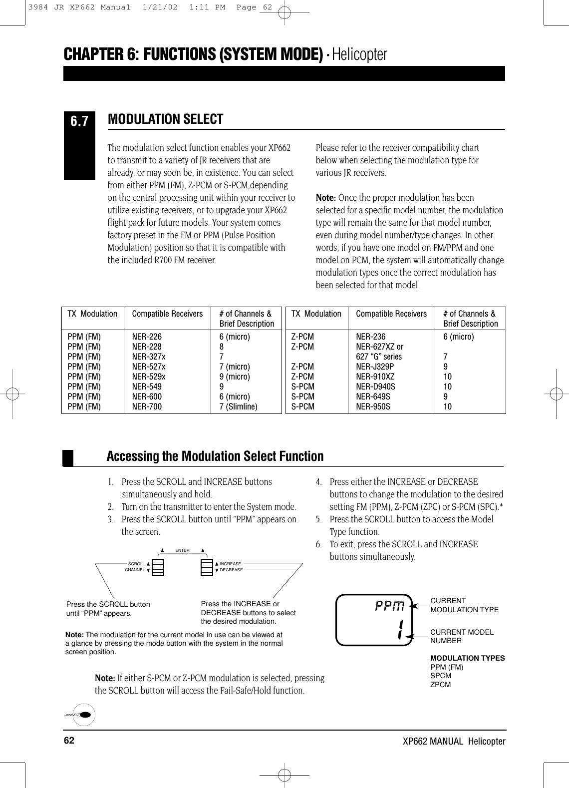 62 XP662 MANUAL  Helicopter1.    Press the SCROLL and INCREASE buttonssimultaneously and hold.2.    Turn on the transmitter to enter the System mode.3.    Press the SCROLL button until “PPM” appears onthe screen.4.    Press either the INCREASE or DECREASEbuttons to change the modulation to the desiredsetting FM (PPM), Z-PCM (ZPC) or S-PCM (SPC).*5.    Press the SCROLL button to access the Model Type function.6.    To exit, press the SCROLL and INCREASE buttons simultaneously.Accessing the Modulation Select FunctionCURRENTMODULATION TYPEIPPMCURRENT MODELNUMBERMODULATION TYPESPPM (FM)SPCMZPCMThe modulation select function enables your XP662to transmit to a variety of JR receivers that arealready, or may soon be, in existence. You can selectfrom either PPM (FM), Z-PCM or S-PCM,dependingon the central processing unit within your receiver toutilize existing receivers, or to upgrade your XP662flight pack for future models. Your system comesfactory preset in the FM or PPM (Pulse PositionModulation) position so that it is compatible withthe included R700 FM receiver.Please refer to the receiver compatibility chart below when selecting the modulation type forvarious JR receivers.Note: Once the proper modulation has beenselected for a specific model number, the modulationtype will remain the same for that model number,even during model number/type changes. In otherwords, if you have one model on FM/PPM and onemodel on PCM, the system will automatically changemodulation types once the correct modulation hasbeen selected for that model.MODULATION SELECT6.7TX  Modulation Compatible Receivers   # of Channels &amp; Brief DescriptionPPM (FM) NER-226 6 (micro)PPM (FM) NER-228 8PPM (FM)  NER-327x 7PPM (FM) NER-527x 7 (micro)PPM (FM) NER-529x 9 (micro)PPM (FM) NER-549 9PPM (FM) NER-600 6 (micro)PPM (FM) NER-700 7 (Slimline)TX  Modulation Compatible Receivers   # of Channels &amp; Brief DescriptionZ-PCM NER-236 6 (micro)Z-PCM NER-627XZ or627 “G” series7Z-PCM NER-J329P 9Z-PCM NER-910XZ 10S-PCM NER-D940S 10S-PCM NER-649S 9S-PCM NER-950S 10CHAPTER 6:FUNCTIONS (SYSTEM MODE) • HelicopterCHANNELSCROLL INCREASEDECREASEENTERPress the INCREASE orDECREASE buttons to selectthe desired modulation.Note: The modulation for the current model in use can be viewed at a glance by pressing the mode button with the system in the normalscreen position.Press the SCROLL buttonuntil “PPM”appears.Note: If either S-PCM or Z-PCM modulation is selected, pressingthe SCROLL button will access the Fail-Safe/Hold function.3984 JR XP662 Manual  1/21/02  1:11 PM  Page 62