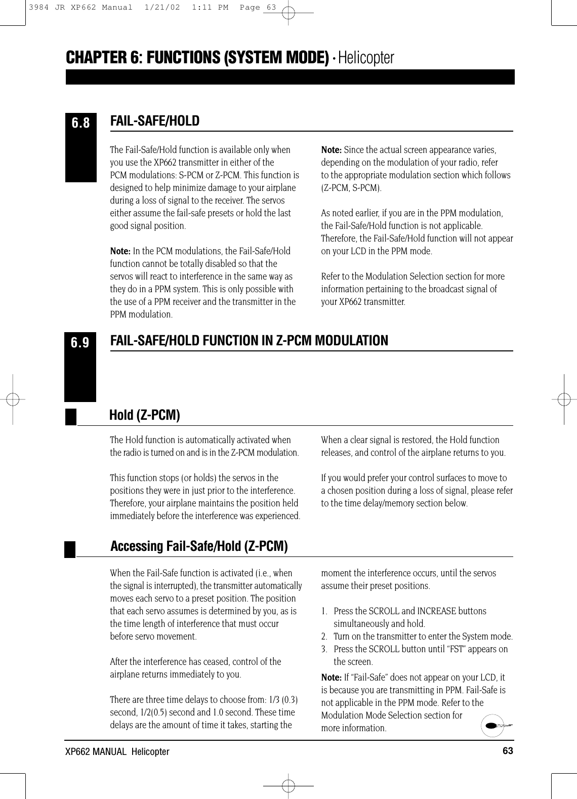 When the Fail-Safe function is activated (i.e., whenthe signal is interrupted), the transmitter automaticallymoves each servo to a preset position. The positionthat each servo assumes is determined by you, as isthe time length of interference that must occurbefore servo movement.After the interference has ceased, control of theairplane returns immediately to you.There are three time delays to choose from: 1/3 (0.3)second, 1/2(0.5) second and 1.0 second. These timedelays are the amount of time it takes, starting themoment the interference occurs, until the servosassume their preset positions.1.   Press the SCROLL and INCREASE buttonssimultaneously and hold.2.   Turn on the transmitter to enter the System mode.3.   Press the SCROLL button until “FST” appears onthe screen.Note: If “Fail-Safe” does not appear on your LCD, itis because you are transmitting in PPM. Fail-Safe isnot applicable in the PPM mode. Refer to theModulation Mode Selection section for more information.63XP662 MANUAL  HelicopterFAIL-SAFE/HOLD FUNCTION IN Z-PCM MODULATION6.9The Hold function is automatically activated whenthe radio is turned on and is in the Z-PCM modulation.This function stops (or holds) the servos in thepositions they were in just prior to the interference.Therefore, your airplane maintains the position heldimmediately before the interference was experienced.When a clear signal is restored, the Hold functionreleases, and control of the airplane returns to you.If you would prefer your control surfaces to move toa chosen position during a loss of signal, please referto the time delay/memory section below.Hold (Z-PCM)Accessing Fail-Safe/Hold (Z-PCM)The Fail-Safe/Hold function is available only whenyou use the XP662 transmitter in either of thePCM modulations: S-PCM or Z-PCM. This function isdesigned to help minimize damage to your airplaneduring a loss of signal to the receiver. The servoseither assume the fail-safe presets or hold the lastgood signal position.Note: In the PCM modulations, the Fail-Safe/Holdfunction cannot be totally disabled so that theservos will react to interference in the same way asthey do in a PPM system. This is only possible withthe use of a PPM receiver and the transmitter in thePPM modulation.Note: Since the actual screen appearance varies,depending on the modulation of your radio, referto the appropriate modulation section which follows(Z-PCM, S-PCM).As noted earlier, if you are in the PPM modulation,the Fail-Safe/Hold function is not applicable.Therefore, the Fail-Safe/Hold function will not appearon your LCD in the PPM mode.Refer to the Modulation Selection section for moreinformation pertaining to the broadcast signal ofyour XP662 transmitter.FAIL-SAFE/HOLD6.8CHAPTER 6:FUNCTIONS (SYSTEM MODE) • Helicopter3984 JR XP662 Manual  1/21/02  1:11 PM  Page 63