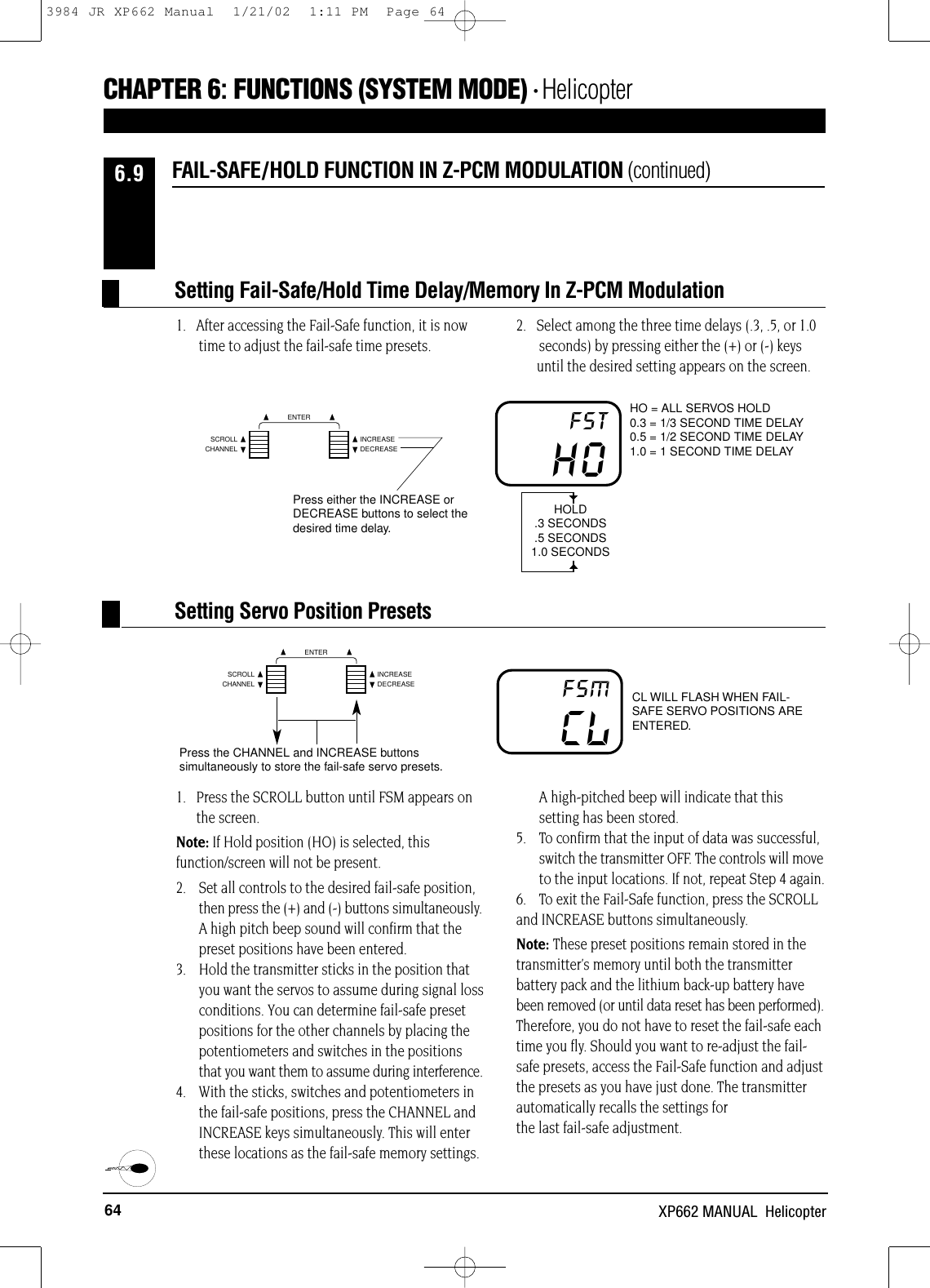 64 XP662 MANUAL  HelicopterHO = ALL SERVOS HOLD0.3 = 1/3 SECOND TIME DELAY0.5 = 1/2 SECOND TIME DELAY1.0 = 1 SECOND TIME DELAYHOFSTPress either the INCREASE orDECREASE buttons to select thedesired time delay.HOLD.3 SECONDS.5 SECONDS1.0 SECONDS1.   After accessing the Fail-Safe function, it is now time to adjust the fail-safe time presets.2.   Select among the three time delays (.3, .5, or 1.0 seconds) by pressing either the (+) or (-) keysuntil the desired setting appears on the screen.CHAPTER 6:FUNCTIONS (SYSTEM MODE) • Helicopter1.   Press the SCROLL button until FSM appears onthe screen.Note: If Hold position (HO) is selected, thisfunction/screen will not be present.2.   Set all controls to the desired fail-safe position, then press the (+) and (-) buttons simultaneously.A high pitch beep sound will confirm that thepreset positions have been entered.3.    Hold the transmitter sticks in the position that you want the servos to assume during signal lossconditions. You can determine fail-safe preset positions for the other channels by placing the potentiometers and switches in the positionsthat you want them to assume during interference.4.    With the sticks, switches and potentiometers in the fail-safe positions, press the CHANNEL andINCREASE keys simultaneously. This will enterthese locations as the fail-safe memory settings.A high-pitched beep will indicate that thissetting has been stored.5.  To confirm that the input of data was successful, switch the transmitter OFF. The controls will moveto the input locations. If not, repeat Step 4 again.6.   To exit the Fail-Safe function, press the SCROLL and INCREASE buttons simultaneously.Note: These preset positions remain stored in thetransmitter’s memory until both the transmitterbattery pack and the lithium back-up battery havebeen removed (or until data reset has been performed).Therefore, you do not have to reset the fail-safe eachtime you fly. Should you want to re-adjust the fail-safe presets, access the Fail-Safe function and adjustthe presets as you have just done. The transmitterautomatically recalls the settings for the last fail-safe adjustment.CL WILL FLASH WHEN FAIL-SAFE SERVO POSITIONS AREENTERED.CLFSMPress the CHANNEL and INCREASE buttonssimultaneously to store the fail-safe servo presets.FAIL-SAFE/HOLD FUNCTION IN Z-PCM MODULATION (continued)6.9Setting Servo Position PresetsSetting Fail-Safe/Hold Time Delay/Memory In Z-PCM ModulationCHANNELSCROLL INCREASEDECREASEENTERCHANNELSCROLL INCREASEDECREASEENTER3984 JR XP662 Manual  1/21/02  1:11 PM  Page 64