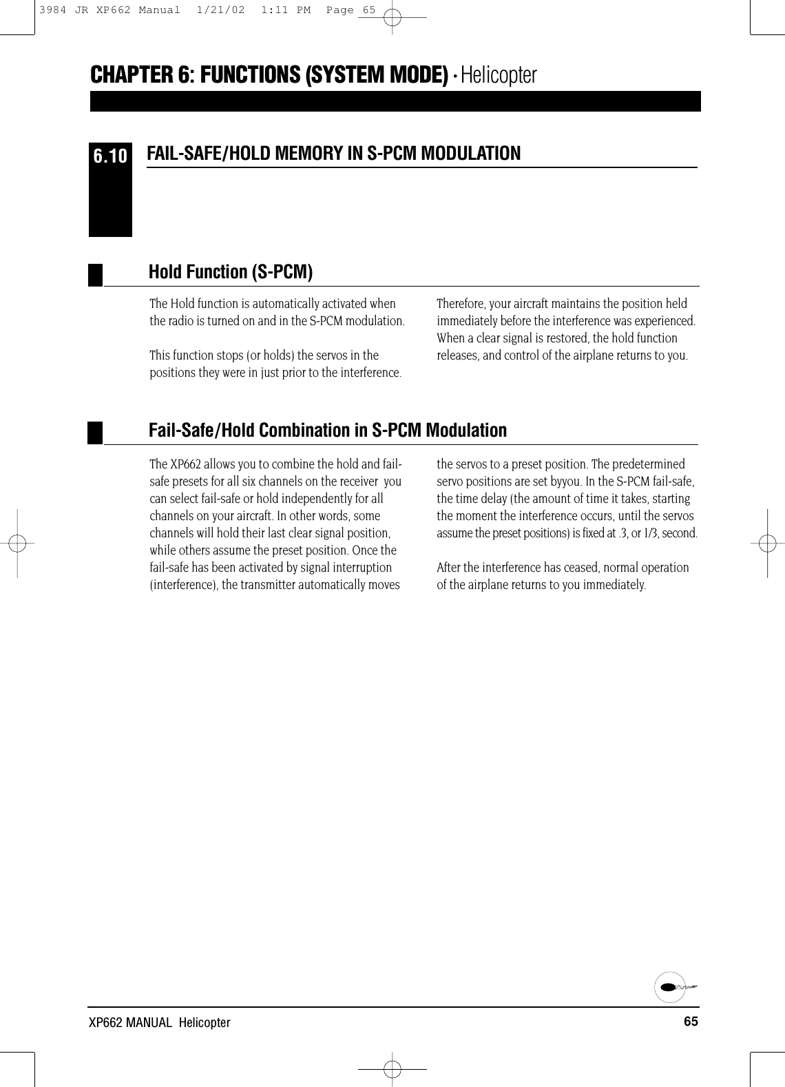 65XP662 MANUAL  HelicopterCHAPTER 6:FUNCTIONS (SYSTEM MODE) • HelicopterThe Hold function is automatically activated whenthe radio is turned on and in the S-PCM modulation.This function stops (or holds) the servos in thepositions they were in just prior to the interference.Therefore, your aircraft maintains the position heldimmediately before the interference was experienced.When a clear signal is restored, the hold functionreleases, and control of the airplane returns to you.The XP662 allows you to combine the hold and fail-safe presets for all six channels on the receiver  youcan select fail-safe or hold independently for allchannels on your aircraft. In other words, somechannels will hold their last clear signal position,while others assume the preset position. Once thefail-safe has been activated by signal interruption(interference), the transmitter automatically movesthe servos to a preset position. The predeterminedservo positions are set byyou. In the S-PCM fail-safe,the time delay (the amount of time it takes, startingthe moment the interference occurs, until the servosassume the preset positions) is fixed at .3, or 1/3, second.After the interference has ceased, normal operationof the airplane returns to you immediately.Hold Function (S-PCM)FAIL-SAFE/HOLD MEMORY IN S-PCM MODULATION6.10Fail-Safe/Hold Combination in S-PCM Modulation3984 JR XP662 Manual  1/21/02  1:11 PM  Page 65