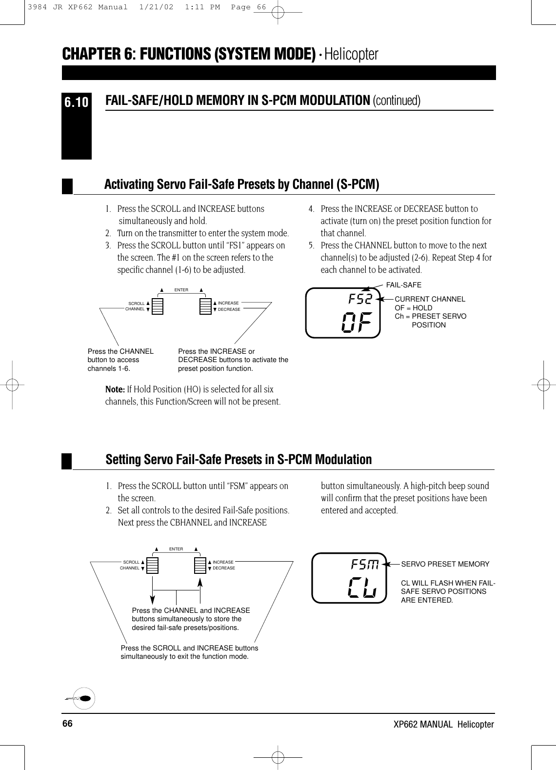 66 XP662 MANUAL  Helicopter1.   Press the SCROLL button until “FSM” appears on the screen.2.   Set all controls to the desired Fail-Safe positions.Next press the CBHANNEL and INCREASEbutton simultaneously. A high-pitch beep soundwill confirm that the preset positions have beenentered and accepted.SERVO PRESET MEMORYCL WILL FLASH WHEN FAIL-SAFE SERVO POSITIONSARE ENTERED.CLFSMPress the CHANNEL and INCREASEbuttons simultaneously to store thedesired fail-safe presets/positions.Press the SCROLL and INCREASE buttonssimultaneously to exit the function mode.FAIL-SAFE/HOLD MEMORY IN S-PCM MODULATION (continued)6.10Setting Servo Fail-Safe Presets in S-PCM ModulationPress the INCREASE orDECREASE buttons to activate thepreset position function.Press the CHANNELbutton to accesschannels 1-6.1.   Press the SCROLL and INCREASE buttons simultaneously and hold.2.   Turn on the transmitter to enter the system mode.3.   Press the SCROLL button until “FS1” appears onthe screen. The #1 on the screen refers to thespecific channel (1-6) to be adjusted.4.   Press the INCREASE or DECREASE button toactivate (turn on) the preset position function forthat channel.5.   Press the CHANNEL button to move to the next channel(s) to be adjusted (2-6). Repeat Step 4 foreach channel to be activated.Note: If Hold Position (HO) is selected for all sixchannels, this Function/Screen will not be present.Activating Servo Fail-Safe Presets by Channel (S-PCM)CHAPTER 6:FUNCTIONS (SYSTEM MODE) • HelicopterCHANNELSCROLL INCREASEDECREASEENTERFAIL-SAFECURRENT CHANNELOF = HOLDCh = PRESET SERVOPOSITION OFFS2CHANNELSCROLL INCREASEDECREASEENTER3984 JR XP662 Manual  1/21/02  1:11 PM  Page 66