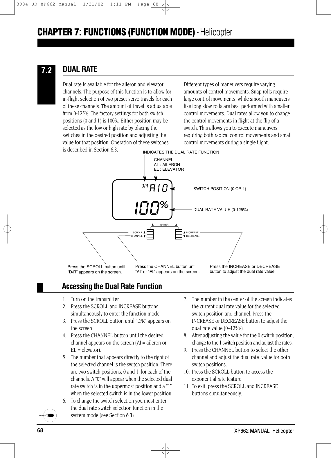 68 XP662 MANUAL  HelicopterCHAPTER 7:FUNCTIONS (FUNCTION MODE) • HelicopterSWITCH POSITION (0 OR 1)DUAL RATE VALUE (0-125%)D/R AIOI00%INDICATES THE DUAL RATE FUNCTIONCHANNELAI : AILERONEL : ELEVATORAccessing the Dual Rate FunctionDual rate is available for the aileron and elevatorchannels. The purpose of this function is to allow forin-flight selection of two preset servo travels for eachof these channels. The amount of travel is adjustablefrom 0-125%. The factory settings for both switchpositions (0 and 1) is 100%. Either position may beselected as the low or high rate by placing theswitches in the desired position and adjusting thevalue for that position. Operation of these switchesis described in Section 6.3.Different types of maneuvers require varyingamounts of control movements. Snap rolls requirelarge control movements, while smooth maneuverslike long slow rolls are best performed with smallercontrol movements. Dual rates allow you to changethe control movements in flight at the flip of aswitch. This allows you to execute maneuversrequiring both radical control movements and smallcontrol movements during a single flight.1. Turn on the transmitter.2. Press the SCROLL and INCREASE buttons simultaneously to enter the function mode.3. Press the SCROLL button until “D/R” appears on the screen.4. Press the CHANNEL button until the desiredchannel appears on the screen (AI = aileron or EL = elevator).5. The number that appears directly to the right ofthe selected channel is the switch position. Thereare two switch positions, 0 and 1, for each of thechannels. A “0” will appear when the selected dualrate switch is in the uppermost position and a “1”when the selected switch is in the lower position. 6. To change the switch selection you must enterthe dual rate switch selection function in thesystem mode (see Section 6.3).7. The number in the center of the screen indicatesthe current dual rate value for the selectedswitch position and channel. Press theINCREASE or DECREASE button to adjust thedual rate value (0–125%).8. After adjusting the value for the 0 switch position,change to the 1 switch position and adjust the rates.9. Press the CHANNEL button to select the otherchannel and adjust the dual rate  value for bothswitch positions.10. Press the SCROLL button to access theexponential rate feature.11. To exit, press the SCROLL and INCREASE  buttons simultaneously.DUAL RATE7.2CHANNELSCROLL INCREASEDECREASEENTERPress the SCROLL button until“D/R”appears on the screen.Press the CHANNEL button until“AI”or “EL”appears on the screen.Press the INCREASE or DECREASEbutton to adjust the dual rate value.3984 JR XP662 Manual  1/21/02  1:11 PM  Page 68