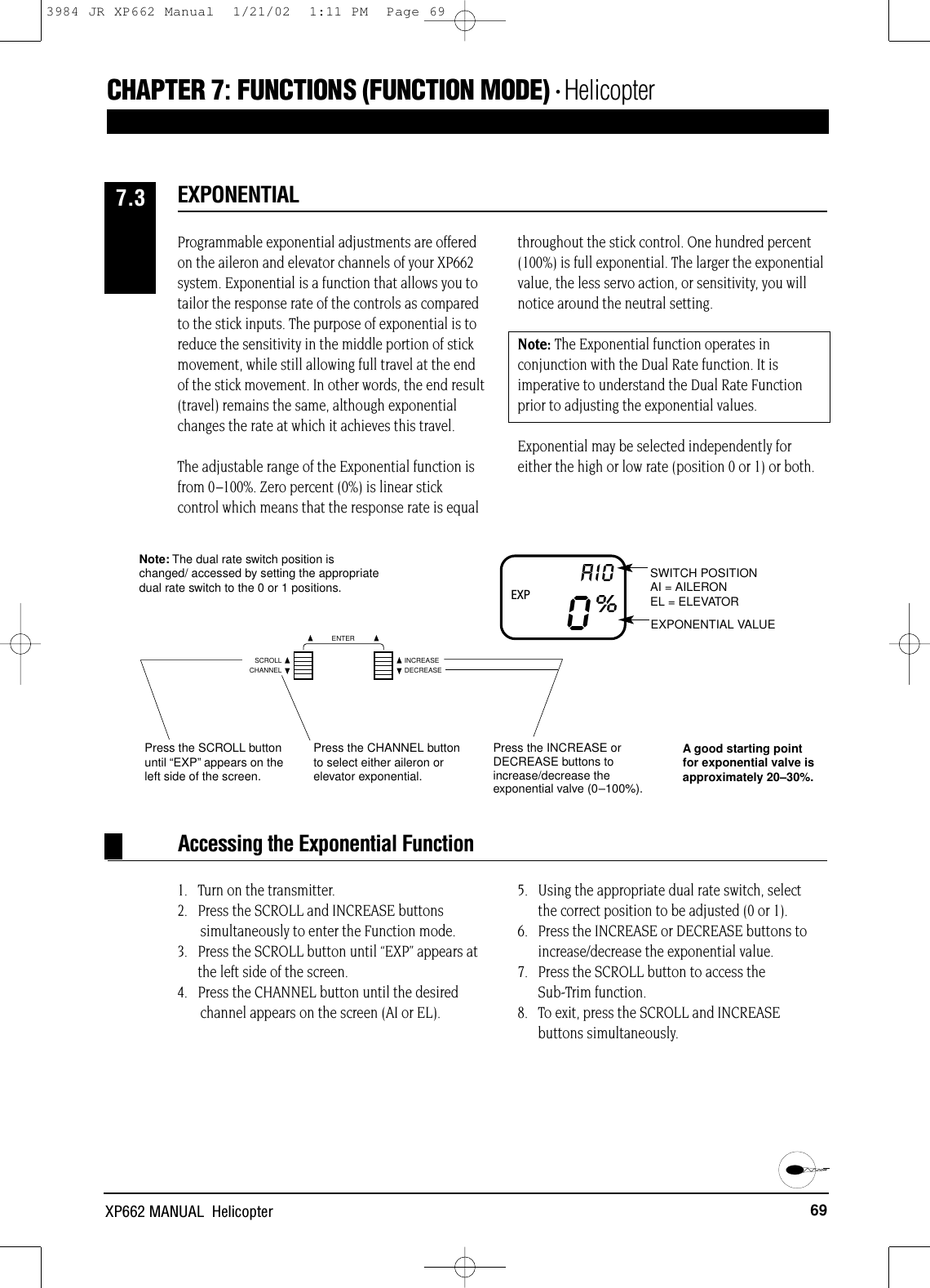 69XP662 MANUAL  HelicopterCHAPTER 7:FUNCTIONS (FUNCTION MODE) • HelicopterProgrammable exponential adjustments are offeredon the aileron and elevator channels of your XP662system. Exponential is a function that allows you totailor the response rate of the controls as comparedto the stick inputs. The purpose of exponential is toreduce the sensitivity in the middle portion of stickmovement, while still allowing full travel at the endof the stick movement. In other words, the end result(travel) remains the same, although exponentialchanges the rate at which it achieves this travel.The adjustable range of the Exponential function isfrom 0–100%. Zero percent (0%) is linear stickcontrol which means that the response rate is equalthroughout the stick control. One hundred percent(100%) is full exponential. The larger the exponentialvalue, the less servo action, or sensitivity, you willnotice around the neutral setting.Note: The Exponential function operates inconjunction with the Dual Rate function. It isimperative to understand the Dual Rate Functionprior to adjusting the exponential values.Exponential may be selected independently foreither the high or low rate (position 0 or 1) or both.EXPONENTIAL7.3Accessing the Exponential Function1.   Turn on the transmitter.2.   Press the SCROLL and INCREASE buttons simultaneously to enter the Function mode.3.   Press the SCROLL button until “EXP” appears atthe left side of the screen.4.   Press the CHANNEL button until the desired channel appears on the screen (AI or EL).5.   Using the appropriate dual rate switch, select the correct position to be adjusted (0 or 1).6.   Press the INCREASE or DECREASE buttons toincrease/decrease the exponential value.7.   Press the SCROLL button to access the Sub-Trim function.8.   To exit, press the SCROLL and INCREASEbuttons simultaneously.SWITCH POSITIONAI = AILERONEL = ELEVATOREXPONENTIAL VALUE0%AIOPress the INCREASE orDECREASE buttons toincrease/decrease theexponential valve (0–100%).Press the SCROLL buttonuntil “EXP”appears on theleft side of the screen.Note: The dual rate switch position ischanged/ accessed by setting the appropriatedual rate switch to the 0 or 1 positions.Press the CHANNEL buttonto select either aileron orelevator exponential.EXPA good starting pointfor exponential valve isapproximately 20–30%.CHANNELSCROLL INCREASEDECREASEENTER3984 JR XP662 Manual  1/21/02  1:11 PM  Page 69