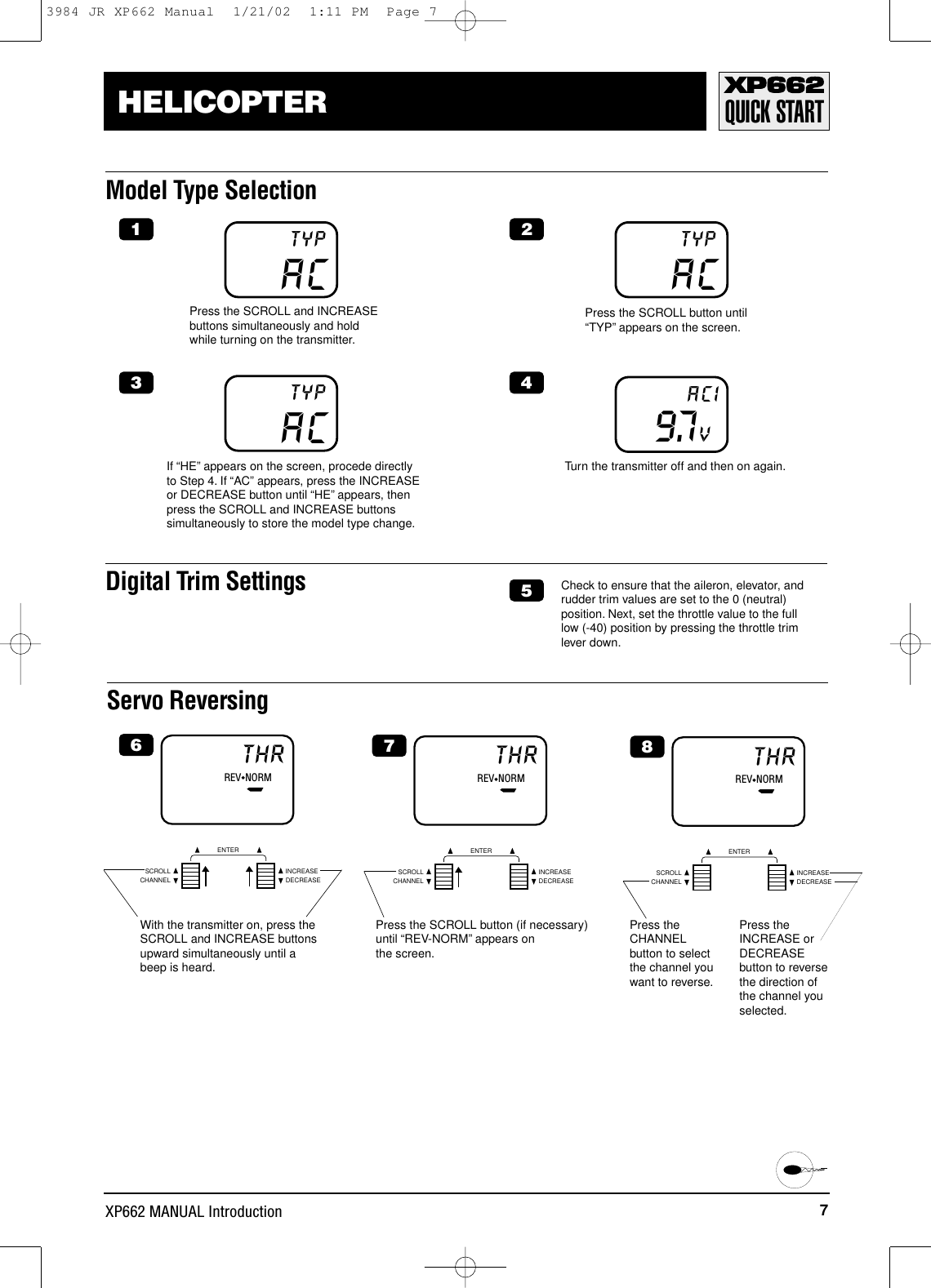 7XP662 MANUAL IntroductionHELICOPTER QUICK STARTModel Type SelectionServo ReversingREV◆NORMTHRCHANNELSCROLL INCREASEDECREASEENTERACTYPACTYP9.7VACIACTYPIf “HE”appears on the screen, procede directlyto Step 4. If “AC”appears, press the INCREASEor DECREASE button until “HE”appears, thenpress the SCROLL and INCREASE buttonssimultaneously to store the model type change.Press the SCROLL and INCREASEbuttons simultaneously and holdwhile turning on the transmitter.Press the SCROLL button until“TYP”appears on the screen.Turn the transmitter off and then on again.Digital Trim Settings Check to ensure that the aileron, elevator, andrudder trim values are set to the 0 (neutral)position. Next, set the throttle value to the full low (-40) position by pressing the throttle trim lever down.1 23 456With the transmitter on, press theSCROLL and INCREASE buttonsupward simultaneously until abeep is heard.REV◆NORMTHRCHANNELSCROLL INCREASEDECREASEENTER7Press the SCROLL button (if necessary)until “REV-NORM”appears on the screen.REV◆NORMTHRCHANNELSCROLL INCREASEDECREASEENTER8Press theCHANNELbutton to selectthe channel youwant to reverse.Press theINCREASE orDECREASEbutton to reversethe direction ofthe channel youselected.3984 JR XP662 Manual  1/21/02  1:11 PM  Page 7