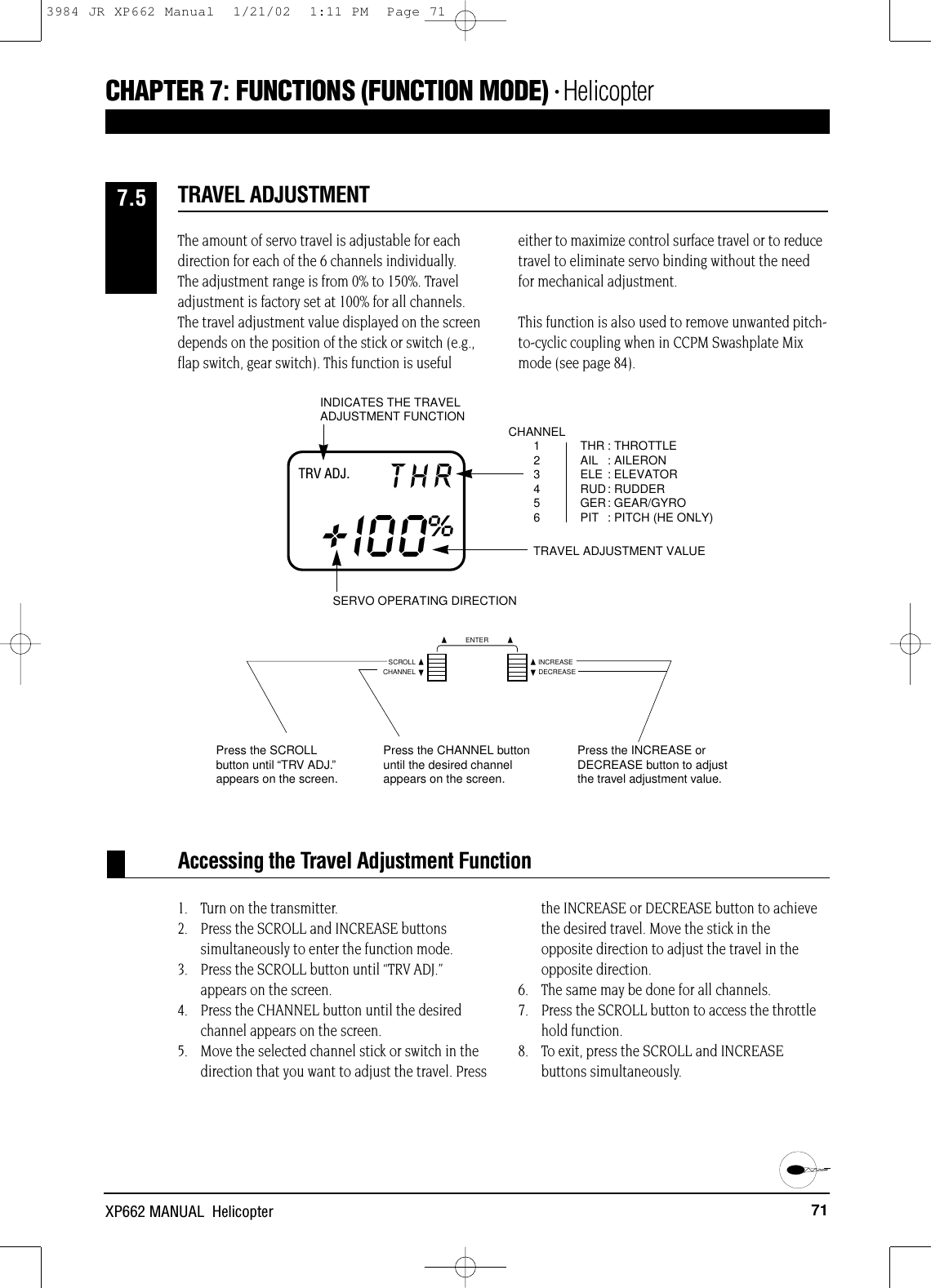 71XP662 MANUAL  HelicopterCHAPTER 7:FUNCTIONS (FUNCTION MODE) • HelicopterTRV ADJ. THR+I00%THR : THROTTLEAIL : AILERONELE : ELEVATORRUD: RUDDERGER: GEAR/GYROPIT : PITCH (HE ONLY)CHANNEL123456INDICATES THE TRAVELADJUSTMENT FUNCTIONTRAVEL ADJUSTMENT VALUESERVO OPERATING DIRECTIONAccessing the Travel Adjustment FunctionThe amount of servo travel is adjustable for eachdirection for each of the 6 channels individually. The adjustment range is from 0% to 150%. Traveladjustment is factory set at 100% for all channels.The travel adjustment value displayed on the screendepends on the position of the stick or switch (e.g.,flap switch, gear switch). This function is usefuleither to maximize control surface travel or to reducetravel to eliminate servo binding without the needfor mechanical adjustment. This function is also used to remove unwanted pitch-to-cyclic coupling when in CCPM Swashplate Mixmode (see page 84).1. Turn on the transmitter.2. Press the SCROLL and INCREASE buttons simultaneously to enter the function mode.3. Press the SCROLL button until “TRV ADJ.”appears on the screen.4. Press the CHANNEL button until the desiredchannel appears on the screen.5. Move the selected channel stick or switch in thedirection that you want to adjust the travel. Pressthe INCREASE or DECREASE button to achieve the desired travel. Move the stick in the opposite direction to adjust the travel in theopposite direction.6. The same may be done for all channels.7. Press the SCROLL button to access the throttlehold function.8. To exit, press the SCROLL and INCREASE buttons simultaneously.TRAVEL ADJUSTMENT7.5Press the SCROLLbutton until “TRV ADJ.”appears on the screen.Press the CHANNEL buttonuntil the desired channelappears on the screen.Press the INCREASE orDECREASE button to adjustthe travel adjustment value.CHANNELSCROLL INCREASEDECREASEENTER3984 JR XP662 Manual  1/21/02  1:11 PM  Page 71
