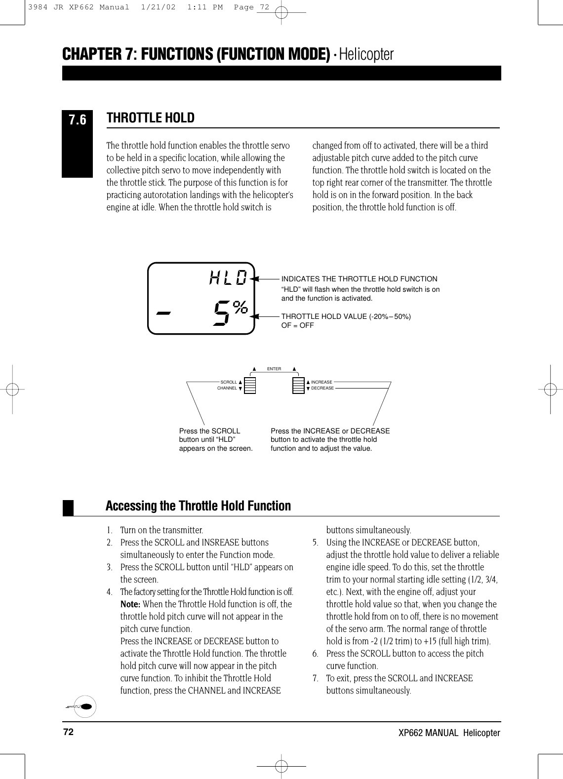 72 XP662 MANUAL  HelicopterAccessing the Throttle Hold FunctionINDICATES THE THROTTLE HOLD FUNCTION“HLD” will flash when the throttle hold switch is onand the function is activated.THROTTLE HOLD VALUE (-20%–50%)OF = OFFHLD–5%The throttle hold function enables the throttle servoto be held in a specific location, while allowing thecollective pitch servo to move independently withthe throttle stick. The purpose of this function is forpracticing autorotation landings with the helicopter’sengine at idle. When the throttle hold switch ischanged from off to activated, there will be a thirdadjustable pitch curve added to the pitch curvefunction. The throttle hold switch is located on thetop right rear corner of the transmitter. The throttlehold is on in the forward position. In the backposition, the throttle hold function is off.1. Turn on the transmitter.2. Press the SCROLL and INSREASE buttonssimultaneously to enter the Function mode.3. Press the SCROLL button until “HLD” appears on the screen.4. The factory setting for the Throttle Hold function is off.Note: When the Throttle Hold function is off, thethrottle hold pitch curve will not appear in thepitch curve function. Press the INCREASE or DECREASE button toactivate the Throttle Hold function. The throttlehold pitch curve will now appear in the pitchcurve function. To inhibit the Throttle Holdfunction, press the CHANNEL and INCREASEbuttons simultaneously.5. Using the INCREASE or DECREASE button,adjust the throttle hold value to deliver a reliableengine idle speed. To do this, set the throttletrim to your normal starting idle setting (1/2, 3/4,etc.). Next, with the engine off, adjust yourthrottle hold value so that, when you change thethrottle hold from on to off, there is no movementof the servo arm. The normal range of throttlehold is from -2 (1/2 trim)to +15 (full high trim).6. Press the SCROLL button to access the pitch curve function.7. To exit, press the SCROLL and INCREASE buttons simultaneously.THROTTLE HOLD7.6CHAPTER 7:FUNCTIONS (FUNCTION MODE) • HelicopterPress the INCREASE or DECREASEbutton to activate the throttle holdfunction and to adjust the value.Press the SCROLLbutton until “HLD”appears on the screen.CHANNELSCROLL INCREASEDECREASEENTER3984 JR XP662 Manual  1/21/02  1:11 PM  Page 72