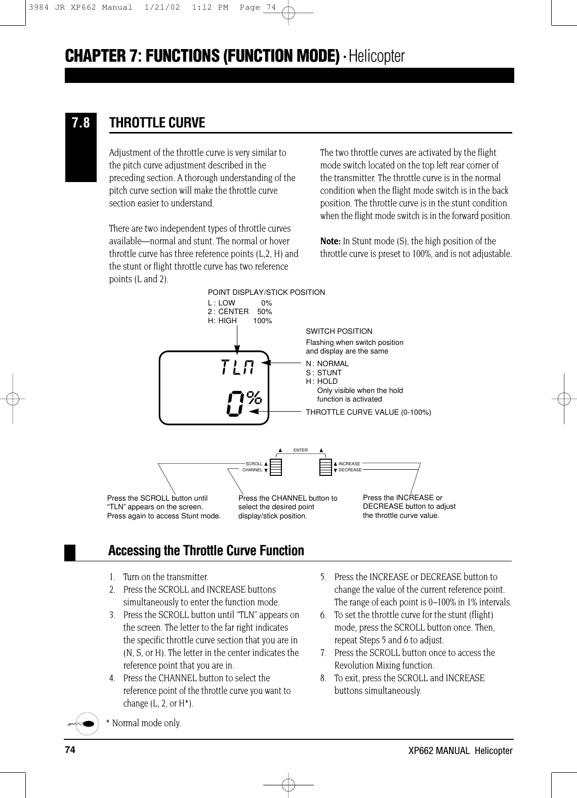 74 XP662 MANUAL  HelicopterAccessing the Throttle Curve FunctionAdjustment of the throttle curve is very similar to the pitch curve adjustment described in thepreceding section. A thorough understanding of thepitch curve section will make the throttle curvesection easier to understand.There are two independent types of throttle curvesavailable—normal and stunt. The normal or hoverthrottle curve has three reference points (L,2, H) and the stunt or flight throttle curve has two referencepoints (L and 2).The two throttle curves are activated by the flightmode switch located on the top left rear corner of the transmitter. The throttle curve is in the normalcondition when the flight mode switch is in the backposition. The throttle curve is in the stunt conditionwhen the flight mode switch is in the forward position.Note: In Stunt mode (S), the high position of thethrottle curve is preset to 100%, and is not adjustable.1. Turn on the transmitter.2. Press the SCROLL and INCREASE buttonssimultaneously to enter the function mode.3. Press the SCROLL button until “TLN” appears onthe screen. The letter to the far right indicatesthe specific throttle curve section that you are in(N, S, or H). The letter in the center indicates thereference point that you are in.4. Press the CHANNEL button to select thereference point of the throttle curve you want tochange (L, 2, or H*).5. Press the INCREASE or DECREASE button tochange the value of the current reference point.The range of each point is 0–100% in 1% intervals.6. To set the throttle curve for the stunt (flight)mode, press the SCROLL button once. Then,repeat Steps 5 and 6 to adjust.7. Press the SCROLL button once to access theRevolution Mixing function.8. To exit, press the SCROLL and INCREASE buttons simultaneously.* Normal mode only.THROTTLE CURVE7.8CHAPTER 7:FUNCTIONS (FUNCTION MODE) • HelicopterTHROTTLE CURVE VALUE (0-100%)TLN0%SWITCH POSITIONFlashing when switch position and display are the sameN: NORMALS : STUNTH: HOLD Only visible when the hold function is activatedPOINT DISPLAY/STICK POSITIONL : LOW  0%2 : CENTER 50%H: HIGH 100%NPress the SCROLL button until“TLN”appears on the screen.Press again to access Stunt mode.Press the CHANNEL button toselect the desired pointdisplay/stick position.Press the INCREASE orDECREASE button to adjustthe throttle curve value.CHANNELSCROLL INCREASEDECREASEENTER3984 JR XP662 Manual  1/21/02  1:12 PM  Page 74