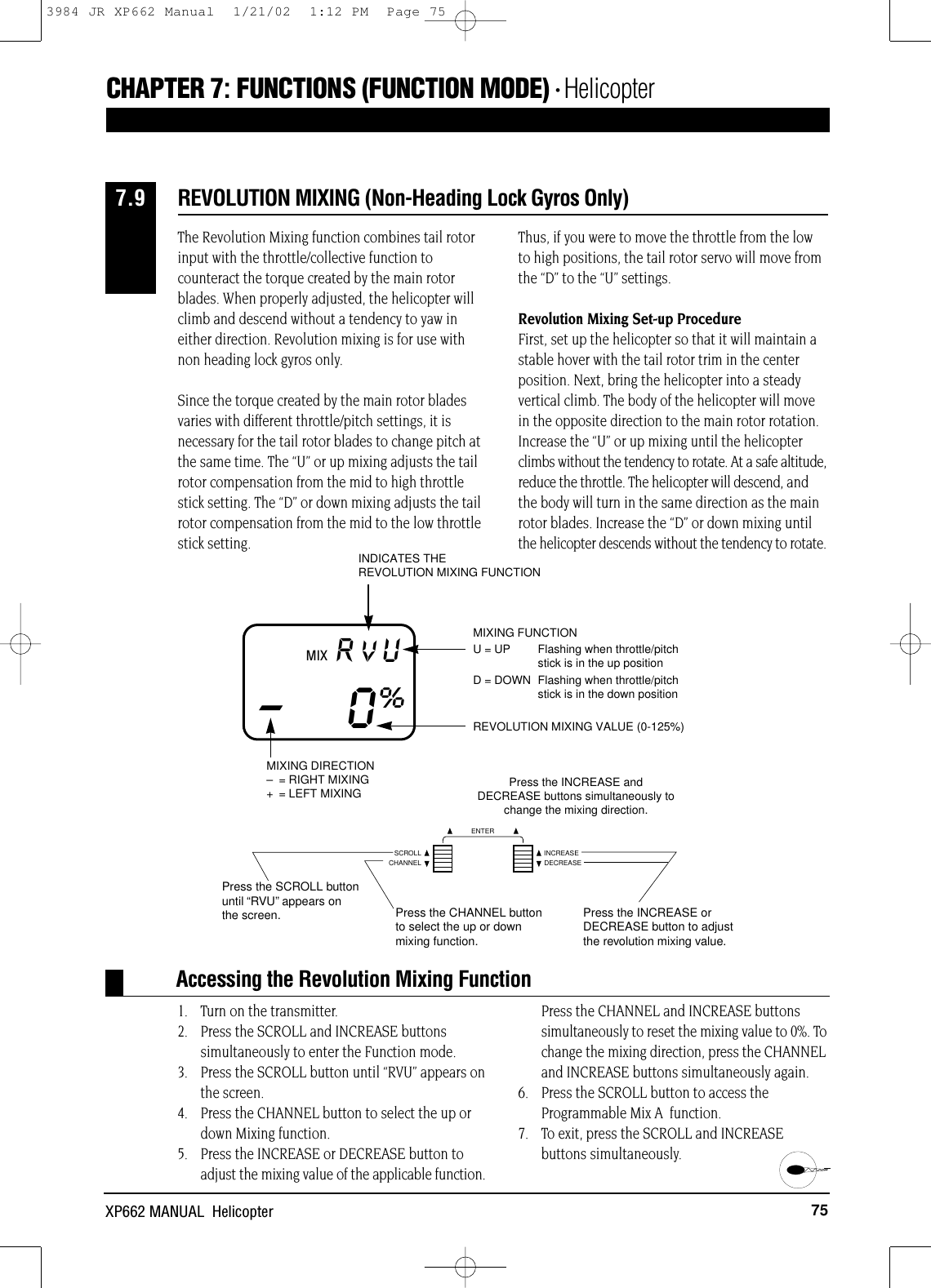 75XP662 MANUAL  HelicopterCHAPTER 7:FUNCTIONS (FUNCTION MODE) • HelicopterThe Revolution Mixing function combines tail rotorinput with the throttle/collective function tocounteract the torque created by the main rotorblades. When properly adjusted, the helicopter willclimb and descend without a tendency to yaw ineither direction. Revolution mixing is for use withnon heading lock gyros only.Since the torque created by the main rotor bladesvaries with different throttle/pitch settings, it isnecessary for the tail rotor blades to change pitch atthe same time. The “U” or up mixing adjusts the tailrotor compensation from the mid to high throttlestick setting. The “D” or down mixing adjusts the tailrotor compensation from the mid to the low throttlestick setting.Thus, if you were to move the throttle from the lowto high positions, the tail rotor servo will move fromthe “D” to the “U” settings.Revolution Mixing Set-up ProcedureFirst, set up the helicopter so that it will maintain astable hover with the tail rotor trim in the centerposition. Next, bring the helicopter into a steadyvertical climb. The body of the helicopter will movein the opposite direction to the main rotor rotation.Increase the “U” or up mixing until the helicopterclimbs without the tendency to rotate. At a safe altitude,reduce the throttle. The helicopter will descend, andthe body will turn in the same direction as the mainrotor blades. Increase the “D” or down mixing untilthe helicopter descends without the tendency to rotate.1. Turn on the transmitter.2. Press the SCROLL and INCREASE buttonssimultaneously to enter the Function mode.3. Press the SCROLL button until “RVU” appears onthe screen.4. Press the CHANNEL button to select the up ordown Mixing function.5. Press the INCREASE or DECREASE button toadjust the mixing value of the applicable function.Press the CHANNEL and INCREASE buttonssimultaneously to reset the mixing value to 0%. Tochange the mixing direction, press the CHANNELand INCREASE buttons simultaneously again.6. Press the SCROLL button to access theProgrammable Mix A  function.7. To exit, press the SCROLL and INCREASE buttons simultaneously.Accessing the Revolution Mixing FunctionPress the INCREASE andDECREASE buttons simultaneously tochange the mixing direction.REVOLUTION MIXING VALUE (0-125%)MIX RVU–0%MIXING FUNCTIONU = UP  Flashing when throttle/pitch stick is in the up positionD = DOWN  Flashing when throttle/pitch stick is in the down positionINDICATES THE REVOLUTION MIXING FUNCTIONMIXING DIRECTION–= RIGHT MIXING+ = LEFT MIXINGREVOLUTION MIXING (Non-Heading Lock Gyros Only)7.9VPress the SCROLL buttonuntil “RVU”appears onthe screen. Press the CHANNEL buttonto select the up or downmixing function.Press the INCREASE orDECREASE button to adjustthe revolution mixing value.CHANNELSCROLL INCREASEDECREASEENTER3984 JR XP662 Manual  1/21/02  1:12 PM  Page 75