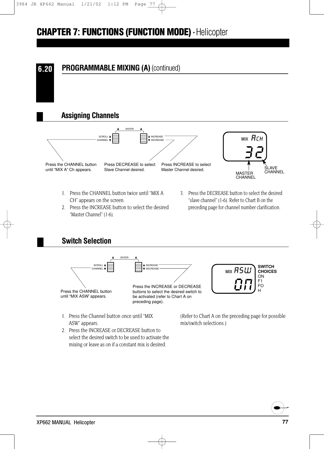 77XP662 MANUAL  HelicopterCHAPTER 7:FUNCTIONS (FUNCTION MODE) • Helicopter1.   Press the Channel button once until “MIXASW” appears.2.   Press the INCREASE or DECREASE button toselect the desired switch to be used to activate themixing or leave as on if a constant mix is desired. (Refer to Chart A on the preceding page for possiblemix/switch selections.)1. Press the CHANNEL button twice until “MIX ACH” appears on the screen.2. Press the INCREASE button to select the desired“Master Channel” (1-6).3. Press the DECREASE button to select the desired“slave channel” (1-6). Refer to Chart B on thepreceding page for channel number clarification.PROGRAMMABLE MIXING (A) (continued)6.2032ACHPress the CHANNEL buttonuntil “MIX A”Ch appears. Press DECREASE to selectSlave Channel desired.Press INCREASE to selectMaster Channel desired.MASTERCHANNELSLAVECHANNELMIXAssigning ChannelsONA5WPress the CHANNEL buttonuntil “MIX ASW’appears.Press the INCREASE or DECREASEbuttons to select the desired switch tobe activated (refer to Chart A onpreceding page).SWITCHCHOICESONF1FOHMIXSwitch SelectionCHANNELSCROLL INCREASEDECREASEENTERCHANNELSCROLL INCREASEDECREASEENTER3984 JR XP662 Manual  1/21/02  1:12 PM  Page 77