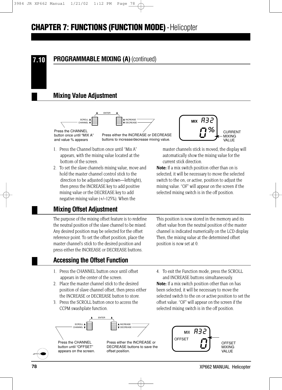 78 XP662 MANUAL  Helicopter1.   Press the Channel button once until “Mix A” appears, with the mixing value located at the bottom of the screen.2.   To set the slave channels mixing value, move andhold the master channel control stick to the direction to be adjusted (up/down—left/right), then press the INCREASE key to add positivemixing value or the DECREASE key to addnegative mixing value (+/–125%). When themaster channels stick is moved, the display willautomatically show the mixing value for thecurrent stick direction. Note: If a mix switch position other than on isselected, it will be necessary to move the selectedswitch to the on, or active, position to adjust themixing value. “OF” will appear on the screen if theselected mixing switch is in the off position.The purpose of the mixing offset feature is to redefinethe neutral position of the slave channel to be mixed.Any desired position may be selected for the offsetreference point. To set the offset position, place themaster channel’s stick to the desired position andpress either the INCREASE or DECREASE buttons. This position is now stored in the memory and itsoffset value from the neutral position of the masterchannel is indicated numerically on the LCD display.Then, the mixing value at the determined offsetposition is now set at 0.1.   Press the CHANNEL button once until offset appears in the center of the screen.2.   Place the master channel stick to the desired position of slave channel offset, then press eitherthe INCREASE or DECREASE button to store.3.   Press the SCROLL button once to access theCCPM swashplate function.4.   To exit the Function mode, press the SCROLLand INCREASE buttons simultaneously.Note: If a mix switch position other than on hasbeen selected, it will be necessary to move theselected switch to the on or active position to set theoffset value. “OF” will appear on the screen if theselected mixing switch is in the off position.PROGRAMMABLE MIXING (A) (continued)7.100%A32Press the CHANNELbutton once until “MIX A”and value % appearsPress either the INCREASE or DECREASEbuttons to increase/decrease mixing value.CURRENTMIXINGVALUEMIX0A32Press the CHANNELbutton until “OFFSET”appears on the screen.Press either the INCREASE orDECREASE buttons to save theoffset position.OFFSETMIXINGVALUEMIXOFFSETMixing Value AdjustmentMixing Offset AdjustmentAccessing the Offset FunctionCHAPTER 7:FUNCTIONS (FUNCTION MODE) • HelicopterCHANNELSCROLL INCREASEDECREASEENTERCHANNELSCROLL INCREASEDECREASEENTER3984 JR XP662 Manual  1/21/02  1:12 PM  Page 78