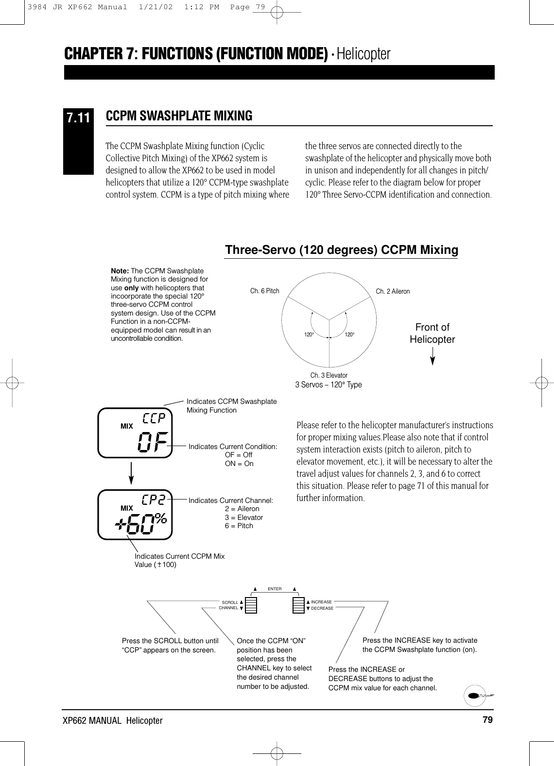 79XP662 MANUAL  HelicopterCCPM SWASHPLATE MIXING7.11CHAPTER 7:FUNCTIONS (FUNCTION MODE) • HelicopterThe CCPM Swashplate Mixing function (CyclicCollective Pitch Mixing) of the XP662 system isdesigned to allow the XP662 to be used in modelhelicopters that utilize a 120° CCPM-type swashplatecontrol system. CCPM is a type of pitch mixing wherethe three servos are connected directly to theswashplate of the helicopter and physically move bothin unison and independently for all changes in pitch/cyclic. Please refer to the diagram below for proper120° Three Servo-CCPM identification and connection.120°120°Fore/AftCh. 2 AileronCh. 6 PitchCh. 3 Elevator3 Servos – 120° TypeThree-Servo (120 degrees) CCPM MixingFront ofHelicopterNote: The CCPM SwashplateMixing function is designed foruse only with helicopters thatincoorporate the special 120°three-servo CCPM control system design. Use of the CCPMFunction in a non-CCPM-equipped model can result in anuncontrollable condition.OFCCPIndicates CCPM SwashplateMixing FunctionIndicates Current Condition: OF = OffON = OnIndicates Current CCPM MixValue (   100)Indicates Current Channel:2 = Aileron3 = Elevator6 = PitchMIX+60%CP2MIXPlease refer to the helicopter manufacturer’s instructionsfor proper mixing values.Please also note that if controlsystem interaction exists (pitch to aileron, pitch toelevator movement, etc.), it will be necessary to alter thetravel adjust values for channels 2, 3, and 6 to correctthis situation. Please refer to page 71 of this manual forfurther information.Press the SCROLL button until“CCP”appears on the screen.Press the INCREASE key to activatethe CCPM Swashplate function (on).Once the CCPM “ON”position has beenselected, press theCHANNEL key to selectthe desired channelnumber to be adjusted.+-CHANNELSCROLL INCREASEDECREASEENTERPress the INCREASE orDECREASE buttons to adjust theCCPM mix value for each channel.3984 JR XP662 Manual  1/21/02  1:12 PM  Page 79