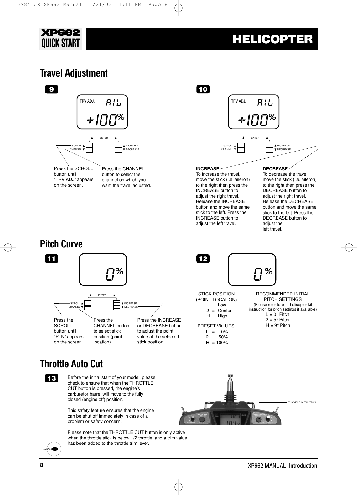 8XP662 MANUAL  IntroductionHELICOPTERPitch CurvePress theSCROLLbutton until“PLN”appearson the screen.0%Press theCHANNEL buttonto select stickposition (pointlocation).Press the INCREASEor DECREASE buttonto adjust the pointvalue at the selectedstick position.0%STICK POSITION (POINT LOCATION)L=Low2 = CenterH = HighPRESET VALUESL= 0%2 = 50%H = 100%RECOMMENDED INITIALPITCH SETTINGS(Please refer to your helicopter kitinstruction for pitch settings if available)L = 0°Pitch2 = 5°PitchH = 9°PitchQUICK STARTTravel AdjustmentCHANNELSCROLL INCREASEDECREASEENTERTRV ADJ. AIL+I00%9Press the SCROLLbutton until “TRV ADJ”appearson the screen.Press the CHANNELbutton to select thechannel on which youwant the travel adjusted.CHANNELSCROLL INCREASEDECREASEENTERTRV ADJ. AIL+I00%10INCREASETo increase the travel,move the stick (i.e. aileron)to the right then press theINCREASE button toadjust the right travel.Release the INCREASEbutton and move the samestick to the left. Press theINCREASE button toadjust the left travel.DECREASETo decrease the travel,move the stick (i.e. aileron)to the right then press theDECREASE button toadjust the right travel.Release the DECREASEbutton and move the samestick to the left. Press theDECREASE button toadjust the left travel.Throttle Auto CutBefore the initial start of your model, pleasecheck to ensure that when the THROTTLECUT button is pressed, the engine’scarburetor barrel will move to the fullyclosed (engine off) position.This safety feature ensures that the enginecan be shut off immediately in case of aproblem or safety concern.Please note that the THROTTLE CUT button is only activewhen the throttle stick is below 1/2 throttle, and a trim valuehas been added to the throttle trim lever.1311 12THROTTLE CUT BUTTONCHANNELSCROLL INCREASEDECREASEENTER3984 JR XP662 Manual  1/21/02  1:11 PM  Page 8