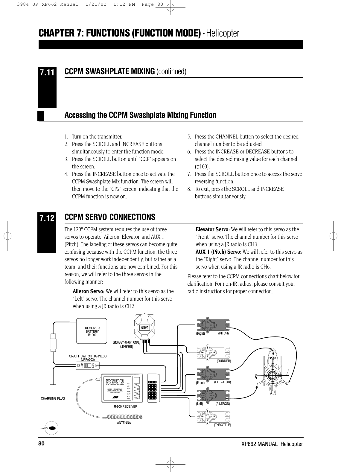 80 XP662 MANUAL  HelicopterCCPM SWASHPLATE MIXING (continued)7.11CHAPTER 7:FUNCTIONS (FUNCTION MODE) • HelicopterAccessing the CCPM Swashplate Mixing Function1.   Turn on the transmitter.2.   Press the SCROLL and INCREASE buttonssimultaneously to enter the function mode.3.   Press the SCROLL button until “CCP” appears on the screen.4.   Press the INCREASE button once to activate theCCPM Swashplate Mix function. The screen willthen move to the “CP2” screen, indicating that theCCPM function is now on.5.   Press the CHANNEL button to select the desiredchannel number to be adjusted.6.   Press the INCREASE or DECREASE buttons toselect the desired mixing value for each channel(+100).7.   Press the SCROLL button once to access the servoreversing function.8.   To exit, press the SCROLL and INCREASE buttons simultaneously.-(Right)(Front)(Left)The 120° CCPM system requires the use of threeservos to operate, Aileron, Elevator, and AUX 1(Pitch). The labeling of these servos can become quiteconfusing because with the CCPM function, the threeservos no longer work independently, but rather as ateam, and their functions are now combined. For thisreason, we will refer to the three servos in thefollowing manner:Aileron Servo: We will refer to this servo as the“Left” servo. The channel number for this servowhen using a JR radio is CH2.Elevator Servo: We will refer to this servo as the“Front” servo. The channel number for this servowhen using a JR radio is CH3.AUX 1 (Pitch) Servo: We will refer to this servo asthe “Right” servo. The channel number for thisservo when using a JR radio is CH6.Please refer to the CCPM connections chart below forclarification. For non-JR radios, please consult yourradio instructions for proper connection.G4605 GYRO (OPTIONAL)(JRPG460T)CCPM SERVO CONNECTIONS7.12G460T3984 JR XP662 Manual  1/21/02  1:12 PM  Page 80