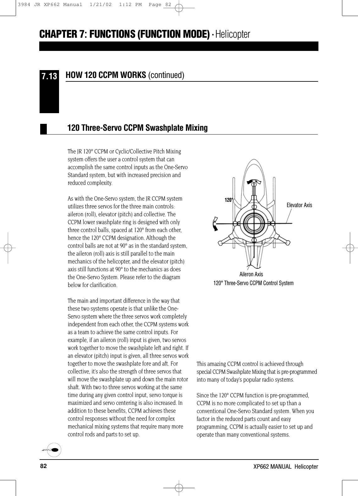 82 XP662 MANUAL  HelicopterHOW 120 CCPM WORKS (continued)7.13CHAPTER 7:FUNCTIONS (FUNCTION MODE) • HelicopterThe JR 120° CCPM or Cyclic/Collective Pitch Mixingsystem offers the user a control system that canaccomplish the same control inputs as the One-ServoStandard system, but with increased precision andreduced complexity.As with the One-Servo system, the JR CCPM systemutilizes three servos for the three main controls:aileron (roll), elevator (pitch) and collective. TheCCPM lower swashplate ring is designed with onlythree control balls, spaced at 120° from each other,hence the 120° CCPM designation. Although thecontrol balls are not at 90° as in the standard system,the aileron (roll) axis is still parallel to the mainmechanics of the helicopter, and the elevator (pitch)axis still functions at 90° to the mechanics as doesthe One-Servo System. Please refer to the diagrambelow for clarification.  The main and important difference in the way thatthese two systems operate is that unlike the One-Servo system where the three servos work completelyindependent from each other, the CCPM systems workas a team to achieve the same control inputs. Forexample, if an aileron (roll) input is given, two servoswork together to move the swashplate left and right. Ifan elevator (pitch) input is given, all three servos worktogether to move the swashplate fore and aft. Forcollective, it’s also the strength of three servos thatwill move the swashplate up and down the main rotorshaft. With two to three servos working at the sametime during any given control input, servo torque ismaximized and servo centering is also increased. Inaddition to these benefits, CCPM achieves thesecontrol responses without the need for complexmechanical mixing systems that require many morecontrol rods and parts to set up.This amazing CCPM control is achieved throughspecial CCPM Swashplate Mixing that is pre-programmedinto many of today’s popular radio systems.Since the 120° CCPM function is pre-programmed,CCPM is no more complicated to set up than aconventional One-Servo Standard system. When youfactor in the reduced parts count and easyprogramming, CCPM is actually easier to set up andoperate than many conventional systems.Elevator Axis120°120°Three-Servo CCPM Control SystemAileron Axis120 Three-Servo CCPM Swashplate Mixing3984 JR XP662 Manual  1/21/02  1:12 PM  Page 82