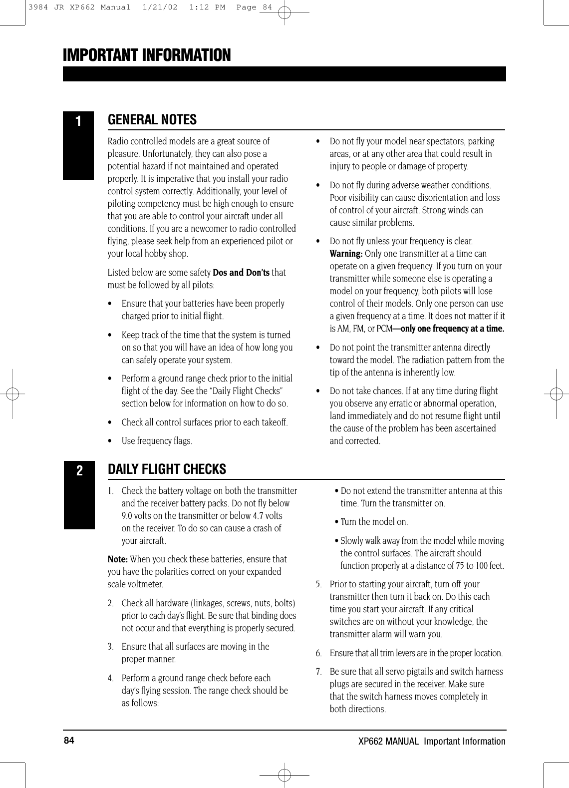 84 XP662 MANUAL  Important InformationIMPORTANT INFORMATIONRadio controlled models are a great source ofpleasure. Unfortunately, they can also pose apotential hazard if not maintained and operatedproperly. It is imperative that you install your radiocontrol system correctly. Additionally, your level ofpiloting competency must be high enough to ensurethat you are able to control your aircraft under allconditions. If you are a newcomer to radio controlledflying, please seek help from an experienced pilot oryour local hobby shop.Listed below are some safety Dos and Don’ts thatmust be followed by all pilots: • Ensure that your batteries have been properlycharged prior to initial flight.• Keep track of the time that the system is turnedon so that you will have an idea of how long youcan safely operate your system.• Perform a ground range check prior to the initialflight of the day. See the “Daily Flight Checks”section below for information on how to do so.• Check all control surfaces prior to each takeoff. • Use frequency flags.• Do not fly your model near spectators, parkingareas, or at any other area that could result ininjury to people or damage of property.• Do not fly during adverse weather conditions.Poor visibility can cause disorientation and lossof control of your aircraft. Strong winds cancause similar problems.• Do not fly unless your frequency is clear. Warning: Only one transmitter at a time canoperate on a given frequency. If you turn on yourtransmitter while someone else is operating amodel on your frequency, both pilots will losecontrol of their models. Only one person can usea given frequency at a time. It does not matter if itis AM, FM, or PCM—only one frequency at a time.• Do not point the transmitter antenna directlytoward the model. The radiation pattern from thetip of the antenna is inherently low. • Do not take chances. If at any time during flightyou observe any erratic or abnormal operation,land immediately and do not resume flight untilthe cause of the problem has been ascertainedand corrected.1. Check the battery voltage on both the transmitterand the receiver battery packs. Do not fly below9.0 volts on the transmitter or below 4.7 volts on the receiver. To do so can cause a crash ofyour aircraft.Note: When you check these batteries, ensure thatyou have the polarities correct on your expandedscale voltmeter.2. Check all hardware (linkages, screws, nuts, bolts)prior to each day’s flight. Be sure that binding doesnot occur and that everything is properly secured.3. Ensure that all surfaces are moving in the proper manner.4. Perform a ground range check before each day’s flying session. The range check should beas follows:• Do not extend the transmitter antenna at thistime. Turn the transmitter on.• Turn the model on.• Slowly walk away from the model while movingthe control surfaces. The aircraft shouldfunction properly at a distance of 75 to 100 feet.5. Prior to starting your aircraft, turn off yourtransmitter then turn it back on. Do this eachtime you start your aircraft. If any criticalswitches are on without your knowledge, thetransmitter alarm will warn you.6. Ensure that all trim levers are in the proper location.7. Be sure that all servo pigtails and switch harnessplugs are secured in the receiver. Make sure that the switch harness moves completely inboth directions.GENERAL NOTES1DAILY FLIGHT CHECKS23984 JR XP662 Manual  1/21/02  1:12 PM  Page 84