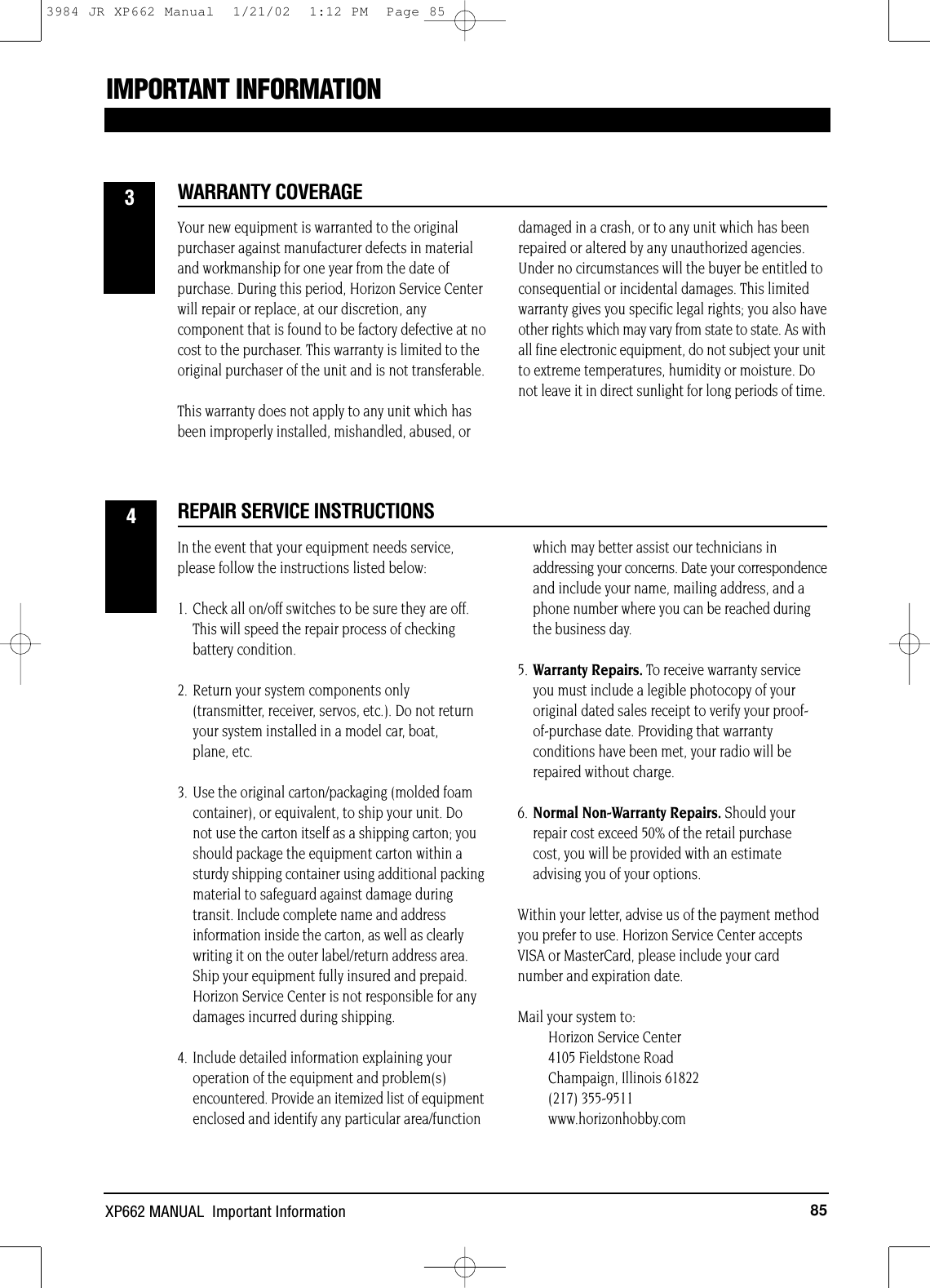85XP662 MANUAL  Important InformationIMPORTANT INFORMATIONWARRANTY COVERAGEREPAIR SERVICE INSTRUCTIONSYour new equipment is warranted to the originalpurchaser against manufacturer defects in materialand workmanship for one year from the date ofpurchase. During this period, Horizon Service Centerwill repair or replace, at our discretion, anycomponent that is found to be factory defective at nocost to the purchaser. This warranty is limited to theoriginal purchaser of the unit and is not transferable.This warranty does not apply to any unit which hasbeen improperly installed, mishandled, abused, ordamaged in a crash, or to any unit which has beenrepaired or altered by any unauthorized agencies.Under no circumstances will the buyer be entitled toconsequential or incidental damages. This limitedwarranty gives you specific legal rights; you also haveother rights which may vary from state to state. As withall fine electronic equipment, do not subject your unitto extreme temperatures, humidity or moisture. Donot leave it in direct sunlight for long periods of time.In the event that your equipment needs service,please follow the instructions listed below:1. Check all on/off switches to be sure they are off. This will speed the repair process of checking battery condition.2. Return your system components only (transmitter, receiver, servos, etc.). Do not return your system installed in a model car, boat, plane, etc.3. Use the original carton/packaging (molded foam container), or equivalent, to ship your unit. Do not use the carton itself as a shipping carton; youshould package the equipment carton within asturdy shipping container using additional packingmaterial to safeguard against damage duringtransit. Include complete name and addressinformation inside the carton, as well as clearlywriting it on the outer label/return address area.Ship your equipment fully insured and prepaid.Horizon Service Center is not responsible for anydamages incurred during shipping.4. Include detailed information explaining your operation of the equipment and problem(s) encountered. Provide an itemized list of equipmentenclosed and identify any particular area/functionwhich may better assist our technicians inaddressing your concerns. Date your correspondenceand include your name, mailing address, and aphone number where you can be reached duringthe business day.5. Warranty Repairs. To receive warranty service you must include a legible photocopy of your original dated sales receipt to verify your proof-of-purchase date. Providing that warranty conditions have been met, your radio will be repaired without charge.6. Normal Non-Warranty Repairs. Should your repair cost exceed 50% of the retail purchase cost, you will be provided with an estimate advising you of your options.Within your letter, advise us of the payment methodyou prefer to use. Horizon Service Center acceptsVISA or MasterCard, please include your cardnumber and expiration date.Mail your system to:Horizon Service Center4105 Fieldstone RoadChampaign, Illinois 61822(217) 355-9511www.horizonhobby.com343984 JR XP662 Manual  1/21/02  1:12 PM  Page 85