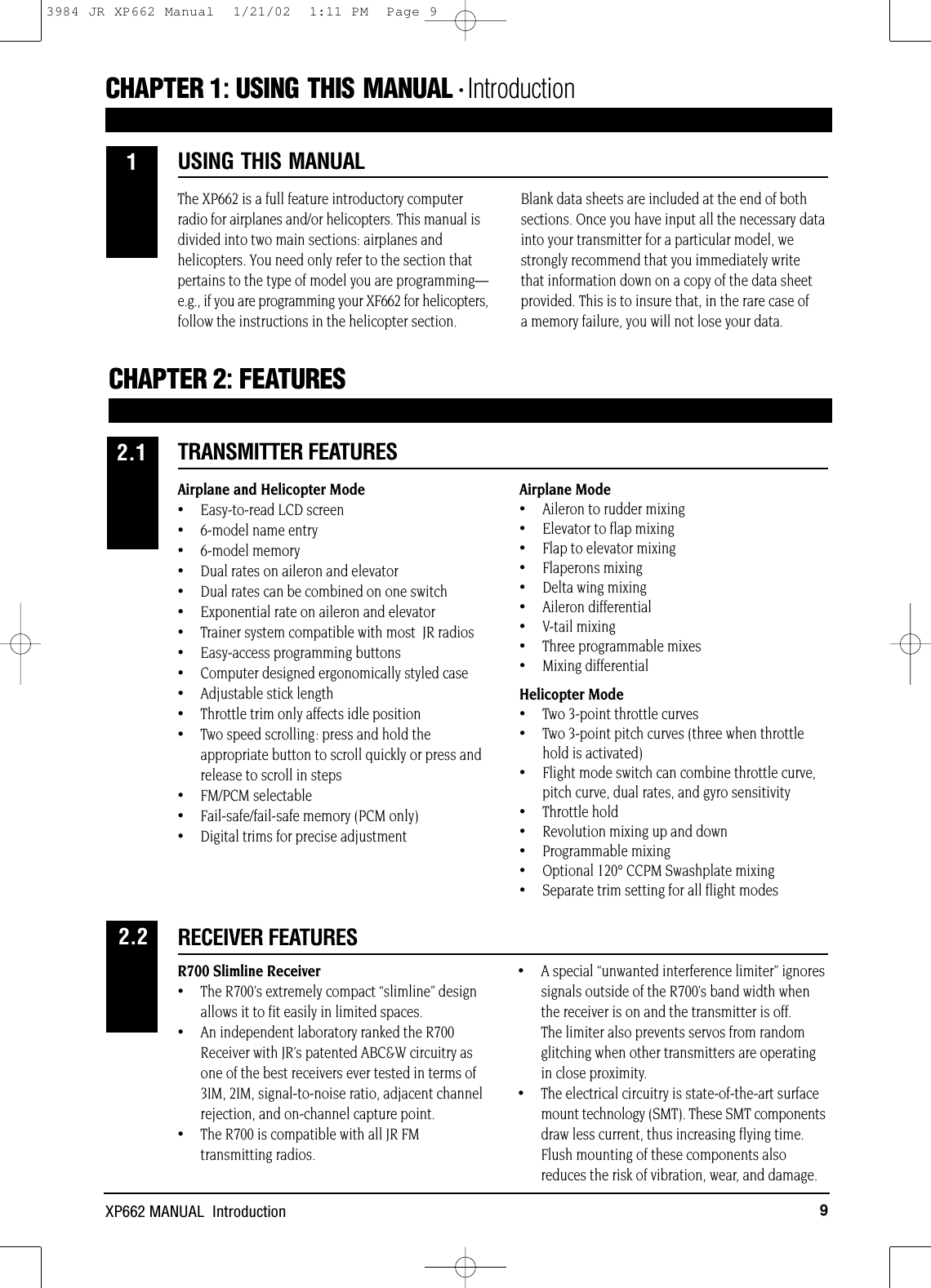 9XP662 MANUAL  IntroductionThe XP662 is a full feature introductory computerradio for airplanes and/or helicopters. This manual isdivided into two main sections: airplanes andhelicopters. You need only refer to the section thatpertains to the type of model you are programming—e.g., if you are programming your XF662 for helicopters,follow the instructions in the helicopter section. Blank data sheets are included at the end of bothsections. Once you have input all the necessary datainto your transmitter for a particular model, westrongly recommend that you immediately write that information down on a copy of the data sheetprovided. This is to insure that, in the rare case of a memory failure, you will not lose your data.Airplane and Helicopter Mode•Easy-to-read LCD screen• 6-model name entry•6-model memory•Dual rates on aileron and elevator•Dual rates can be combined on one switch•Exponential rate on aileron and elevator•Trainer system compatible with most  JR radios•Easy-access programming buttons•Computer designed ergonomically styled case•Adjustable stick length•Throttle trim only affects idle position•Two speed scrolling: press and hold theappropriate button to scroll quickly or press andrelease to scroll in steps•FM/PCM selectable•Fail-safe/fail-safe memory (PCM only)•Digital trims for precise adjustmentAirplane Mode•Aileron to rudder mixing•Elevator to flap mixing•Flap to elevator mixing•Flaperons mixing•Delta wing mixing•Aileron differential•V-tail mixing•Three programmable mixes •Mixing differentialHelicopter Mode•Two 3-point throttle curves•Two 3-point pitch curves (three when throttlehold is activated)•Flight mode switch can combine throttle curve,pitch curve, dual rates, and gyro sensitivity•Throttle hold•Revolution mixing up and down•Programmable mixing•Optional 120° CCPM Swashplate mixing•Separate trim setting for all flight modesR700 Slimline Receiver•The R700’s extremely compact “slimline” designallows it to fit easily in limited spaces.•An independent laboratory ranked the R700 Receiver with JR’s patented ABC&amp;W circuitry as one of the best receivers ever tested in terms of 3IM, 2IM, signal-to-noise ratio, adjacent channel rejection, and on-channel capture point.•The R700 is compatible with all JR FMtransmitting radios.•A special “unwanted interference limiter” ignoressignals outside of the R700’s band width when the receiver is on and the transmitter is off. The limiter also prevents servos from random glitching when other transmitters are operating in close proximity.•The electrical circuitry is state-of-the-art surface mount technology (SMT). These SMT componentsdraw less current, thus increasing flying time. Flush mounting of these components also reduces the risk of vibration, wear, and damage.CHAPTER 1:USING THIS MANUAL • IntroductionUSING THIS MANUAL1CHAPTER 2:FEATURESTRANSMITTER FEATURES2.1RECEIVER FEATURES2.23984 JR XP662 Manual  1/21/02  1:11 PM  Page 9