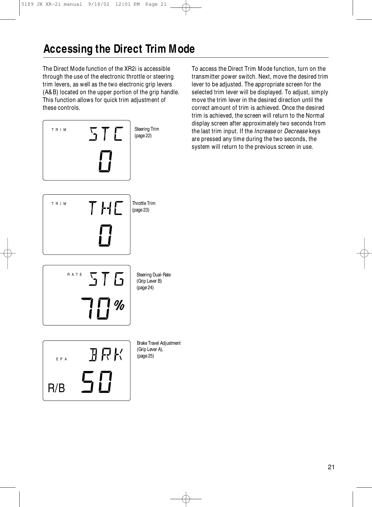 21Accessing the Direct Trim Modestc0thc0brk50EPAstg70∞RATESteering Trim(page 22)Throttle Trim(page 23)Steering Dual-Rate(Grip Lever B)(page 24)Brake Travel Adjustment (Grip Lever A), (page 25)TRIMTRIMR/BThe Direct Mode function of the XR2i is accessiblethrough the use of the electronic throttle or steeringtrim levers, as well as the two electronic grip levers(A&amp;B) located on the upper portion of the grip handle.This function allows for quick trim adjustment ofthese controls.To access the Direct Trim Mode function, turn on thetransmitter power switch. Next, move the desired trimlever to be adjusted. The appropriate screen for theselected trim lever will be displayed. To adjust, simplymove the trim lever in the desired direction until thecorrect amount of trim is achieved. Once the desiredtrim is achieved, the screen will return to the Normaldisplay screen after approximately two seconds fromthe last trim input. If the Increase or Decrease keysare pressed any time during the two seconds, the system will return to the previous screen in use.5189 JR XR-2i manual  9/18/02  12:01 PM  Page 21
