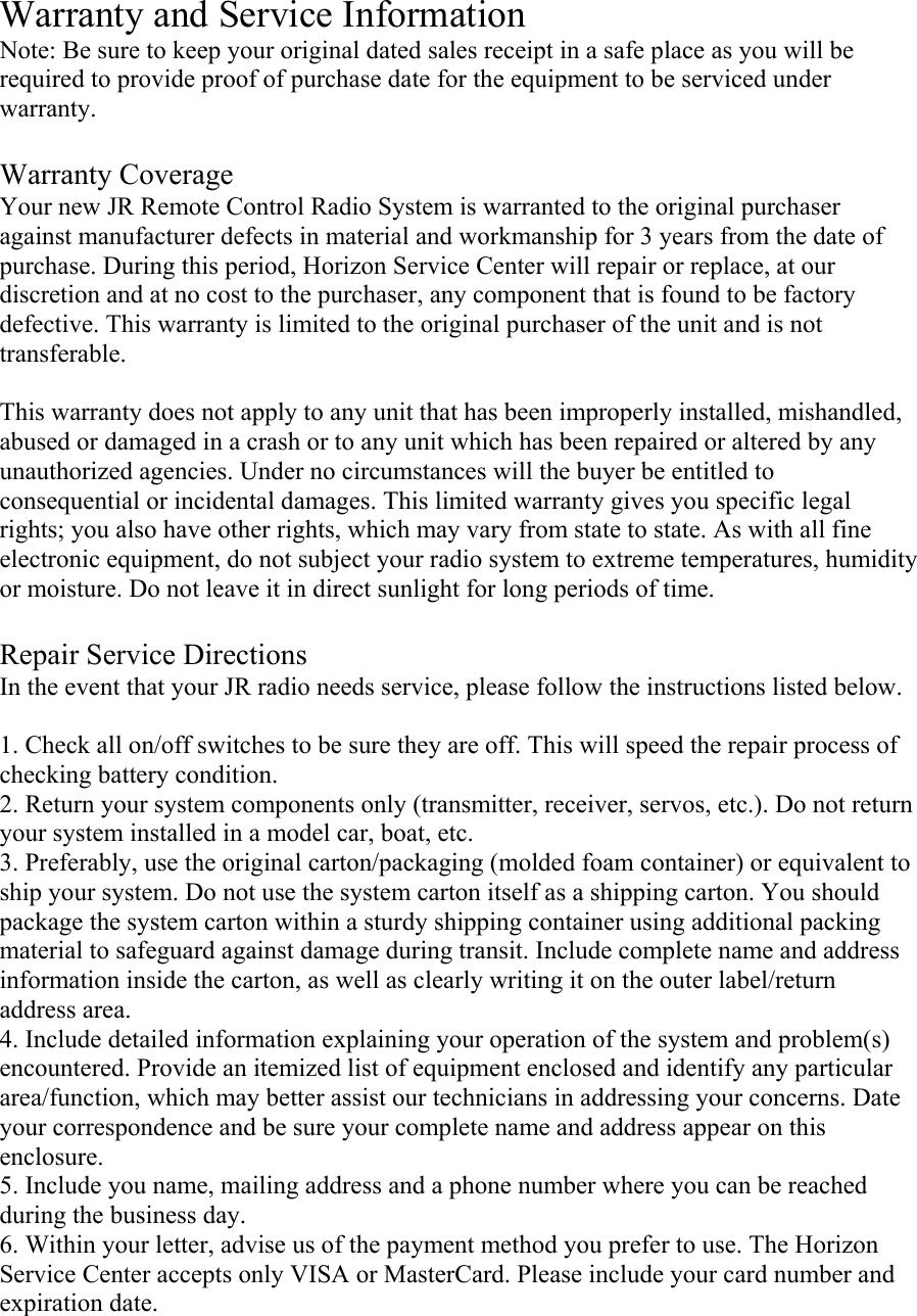  Warranty and Service Information Note: Be sure to keep your original dated sales receipt in a safe place as you will be required to provide proof of purchase date for the equipment to be serviced under warranty.  Warranty Coverage Your new JR Remote Control Radio System is warranted to the original purchaser against manufacturer defects in material and workmanship for 3 years from the date of purchase. During this period, Horizon Service Center will repair or replace, at our discretion and at no cost to the purchaser, any component that is found to be factory defective. This warranty is limited to the original purchaser of the unit and is not transferable.  This warranty does not apply to any unit that has been improperly installed, mishandled, abused or damaged in a crash or to any unit which has been repaired or altered by any unauthorized agencies. Under no circumstances will the buyer be entitled to consequential or incidental damages. This limited warranty gives you specific legal rights; you also have other rights, which may vary from state to state. As with all fine electronic equipment, do not subject your radio system to extreme temperatures, humidity or moisture. Do not leave it in direct sunlight for long periods of time.  Repair Service Directions In the event that your JR radio needs service, please follow the instructions listed below.  1. Check all on/off switches to be sure they are off. This will speed the repair process of checking battery condition. 2. Return your system components only (transmitter, receiver, servos, etc.). Do not return your system installed in a model car, boat, etc. 3. Preferably, use the original carton/packaging (molded foam container) or equivalent to ship your system. Do not use the system carton itself as a shipping carton. You should package the system carton within a sturdy shipping container using additional packing material to safeguard against damage during transit. Include complete name and address information inside the carton, as well as clearly writing it on the outer label/return address area. 4. Include detailed information explaining your operation of the system and problem(s) encountered. Provide an itemized list of equipment enclosed and identify any particular area/function, which may better assist our technicians in addressing your concerns. Date your correspondence and be sure your complete name and address appear on this enclosure. 5. Include you name, mailing address and a phone number where you can be reached during the business day. 6. Within your letter, advise us of the payment method you prefer to use. The Horizon Service Center accepts only VISA or MasterCard. Please include your card number and expiration date. 