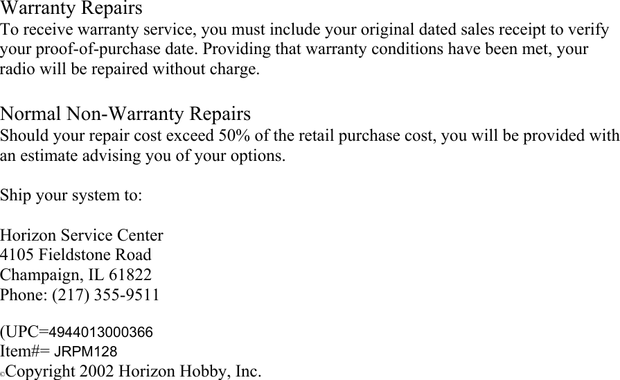  Warranty Repairs To receive warranty service, you must include your original dated sales receipt to verify your proof-of-purchase date. Providing that warranty conditions have been met, your radio will be repaired without charge.  Normal Non-Warranty Repairs Should your repair cost exceed 50% of the retail purchase cost, you will be provided with an estimate advising you of your options.  Ship your system to:  Horizon Service Center 4105 Fieldstone Road Champaign, IL 61822 Phone: (217) 355-9511   (UPC=4944013000366 Item#= JRPM128 ©Copyright 2002 Horizon Hobby, Inc. 