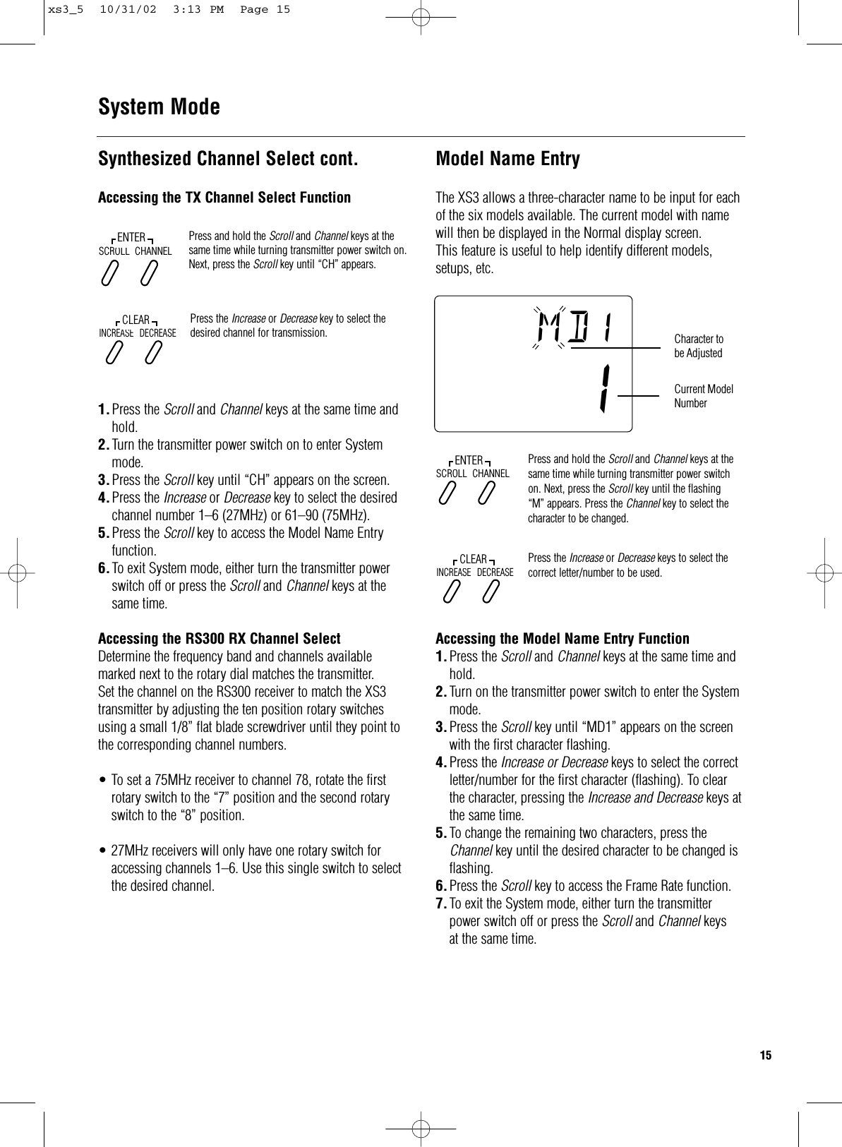 Synthesized Channel Select cont.Accessing the TX Channel Select Function1.Press the Scroll and Channel keys at the same time and hold.2.Turn the transmitter power switch on to enter System mode.3.Press the Scroll key until “CH” appears on the screen.4.Press the Increase or Decrease key to select the desired channel number 1–6 (27MHz) or 61–90 (75MHz).5.Press the Scroll key to access the Model Name Entry function.6.To exit System mode, either turn the transmitter power switch off or press the Scroll and Channel keys at the same time.Accessing the RS300 RX Channel SelectDetermine the frequency band and channels availablemarked next to the rotary dial matches the transmitter.Set the channel on the RS300 receiver to match the XS3transmitter by adjusting the ten position rotary switchesusing a small 1/8” flat blade screwdriver until they point tothe corresponding channel numbers.•To set a 75MHz receiver to channel 78, rotate the first rotary switch to the “7” position and the second rotary switch to the “8” position.•27MHz receivers will only have one rotary switch for accessing channels 1–6. Use this single switch to select the desired channel.System Mode15Model Name EntryThe XS3 allows a three-character name to be input for eachof the six models available. The current model with namewill then be displayed in the Normal display screen.This feature is useful to help identify different models,setups, etc.Accessing the Model Name Entry Function1.Press the Scroll and Channel keys at the same time and hold.2.Turn on the transmitter power switch to enter the System mode.3.Press the Scroll key until “MD1” appears on the screen with the first character flashing.4.Press the Increase or Decrease keys to select the correct letter/number for the first character (flashing). To clear the character, pressing the Increase and Decrease keys atthe same time.5.To change the remaining two characters, press the Channel key until the desired character to be changed is flashing.6.Press the Scroll key to access the Frame Rate function.7.To exit the System mode, either turn the transmitter power switch off or press the Scroll and Channel keysat the same time.Press and hold the Scroll and Channel keys at thesame time while turning transmitter power switchon. Next, press the Scroll key until the flashing “M” appears. Press the Channel key to select thecharacter to be changed.Press the Increase or Decrease keys to select thecorrect letter/number to be used.SCROLLENTERCHANNELINCREASECLEARDECREASEmd !1Character tobe AdjustedCurrent ModelNumberPress and hold the Scroll and Channel keys at thesame time while turning transmitter power switch on.Next, press the Scroll key until “CH” appears.Press the Increase or Decrease key to select thedesired channel for transmission.SCROLLENTERCHANNELINCREASECLEARDECREASExs3_5  10/31/02  3:13 PM  Page 15