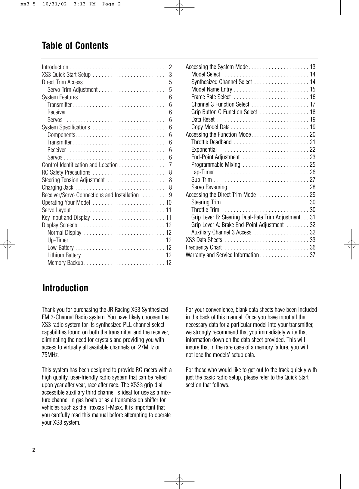 2  Introduction . . . . . . . . . . . . . . . . . . . . . . . . . . . . . . . . .  2XS3 Quick Start Setup . . . . . . . . . . . . . . . . . . . . . . . . .  3Direct Trim Access . . . . . . . . . . . . . . . . . . . . . . . . . . . .  5Servo Trim Adjustment . . . . . . . . . . . . . . . . . . . . . . .  5System Features. . . . . . . . . . . . . . . . . . . . . . . . . . . . . .  6Transmitter. . . . . . . . . . . . . . . . . . . . . . . . . . . . . . . .  6Receiver  . . . . . . . . . . . . . . . . . . . . . . . . . . . . . . . . .  6Servos  . . . . . . . . . . . . . . . . . . . . . . . . . . . . . . . . . .  6System Specifications  . . . . . . . . . . . . . . . . . . . . . . . . .  6Components. . . . . . . . . . . . . . . . . . . . . . . . . . . . . . .  6Transmitter. . . . . . . . . . . . . . . . . . . . . . . . . . . . . . . .  6Receiver  . . . . . . . . . . . . . . . . . . . . . . . . . . . . . . . . .  6Servos . . . . . . . . . . . . . . . . . . . . . . . . . . . . . . . . . . .  6Control Identification and Location . . . . . . . . . . . . . . . .  7RC Safety Precautions  . . . . . . . . . . . . . . . . . . . . . . . . .  8Steering Tension Adjustment . . . . . . . . . . . . . . . . . . . .  8Charging Jack . . . . . . . . . . . . . . . . . . . . . . . . . . . . . . .  8Receiver/Servo Connections and Installation  . . . . . . . .  9Operating Your Model  . . . . . . . . . . . . . . . . . . . . . . . . . 10 Servo Layout . . . . . . . . . . . . . . . . . . . . . . . . . . . . . . . . 11Key Input and Display  . . . . . . . . . . . . . . . . . . . . . . . . . 11Display Screens  . . . . . . . . . . . . . . . . . . . . . . . . . . . . . 12Normal Display  . . . . . . . . . . . . . . . . . . . . . . . . . . . . 12Up-Timer . . . . . . . . . . . . . . . . . . . . . . . . . . . . . . . . . 12Low-Battery . . . . . . . . . . . . . . . . . . . . . . . . . . . . . . . 12Lithium Battery  . . . . . . . . . . . . . . . . . . . . . . . . . . . . 12Memory Backup . . . . . . . . . . . . . . . . . . . . . . . . . . . . 12Accessing the System Mode. . . . . . . . . . . . . . . . . . . . . 13Model Select . . . . . . . . . . . . . . . . . . . . . . . . . . . . . . 14Synthesized Channel Select . . . . . . . . . . . . . . . . . . . 14Model Name Entry . . . . . . . . . . . . . . . . . . . . . . . . . . 15Frame Rate Select  . . . . . . . . . . . . . . . . . . . . . . . . . . 16Channel 3 Function Select . . . . . . . . . . . . . . . . . . . . 17Grip Button C Function Select  . . . . . . . . . . . . . . . . . 18Data Reset . . . . . . . . . . . . . . . . . . . . . . . . . . . . . . . . 19Copy Model Data . . . . . . . . . . . . . . . . . . . . . . . . . . . 19Accessing the Function Mode. . . . . . . . . . . . . . . . . . . . 20Throttle Deadband  . . . . . . . . . . . . . . . . . . . . . . . . . . 21Exponential . . . . . . . . . . . . . . . . . . . . . . . . . . . . . . . 22End-Point Adjustment  . . . . . . . . . . . . . . . . . . . . . . . 23Programmable Mixing . . . . . . . . . . . . . . . . . . . . . . . 25Lap-Timer . . . . . . . . . . . . . . . . . . . . . . . . . . . . . . . . 26 Sub-Trim . . . . . . . . . . . . . . . . . . . . . . . . . . . . . . . . . 27Servo Reversing  . . . . . . . . . . . . . . . . . . . . . . . . . . . 28Accessing the Direct Trim Mode  . . . . . . . . . . . . . . . . . 29Steering Trim . . . . . . . . . . . . . . . . . . . . . . . . . . . . . . 30Throttle Trim. . . . . . . . . . . . . . . . . . . . . . . . . . . . . . . 30Grip Lever B: Steering Dual-Rate Trim Adjustment. . . 31Grip Lever A: Brake End-Point Adjustment . . . . . . . . 32Auxiliary Channel 3 Access  . . . . . . . . . . . . . . . . . . . 32XS3 Data Sheets  . . . . . . . . . . . . . . . . . . . . . . . . . . . . . 33Frequency Chart  . . . . . . . . . . . . . . . . . . . . . . . . . . . . . 36Warranty and Service Information . . . . . . . . . . . . . . . . . 37IntroductionThank you for purchasing the JR Racing XS3 SynthesizedFM 3-Channel Radio system. You have likely choosen theXS3 radio system for its synthesized PLL channel selectcapabilities found on both the transmitter and the receiver,eliminating the need for crystals and providing you withaccess to virtually all available channels on 27MHz or75MHz.This system has been designed to provide RC racers with ahigh quality, user-friendly radio system that can be reliedupon year after year, race after race. The XS3’s grip dialaccessible auxiliary third channel is ideal for use as a mix-ture channel in gas boats or as a transmission shifter forvehicles such as the Traxxas T-Maxx. It is important thatyou carefully read this manual before attempting to operateyour XS3 system.For your convenience, blank data sheets have been includedin the back of this manual. Once you have input all the necessary data for a particular model into your transmitter,we strongly recommend that you immediately write thatinformation down on the data sheet provided. This willinsure that in the rare case of a memory failure, you willnot lose the models’ setup data.For those who would like to get out to the track quickly withjust the basic radio setup, please refer to the Quick Startsection that follows.Table of Contentsxs3_5  10/31/02  3:13 PM  Page 2