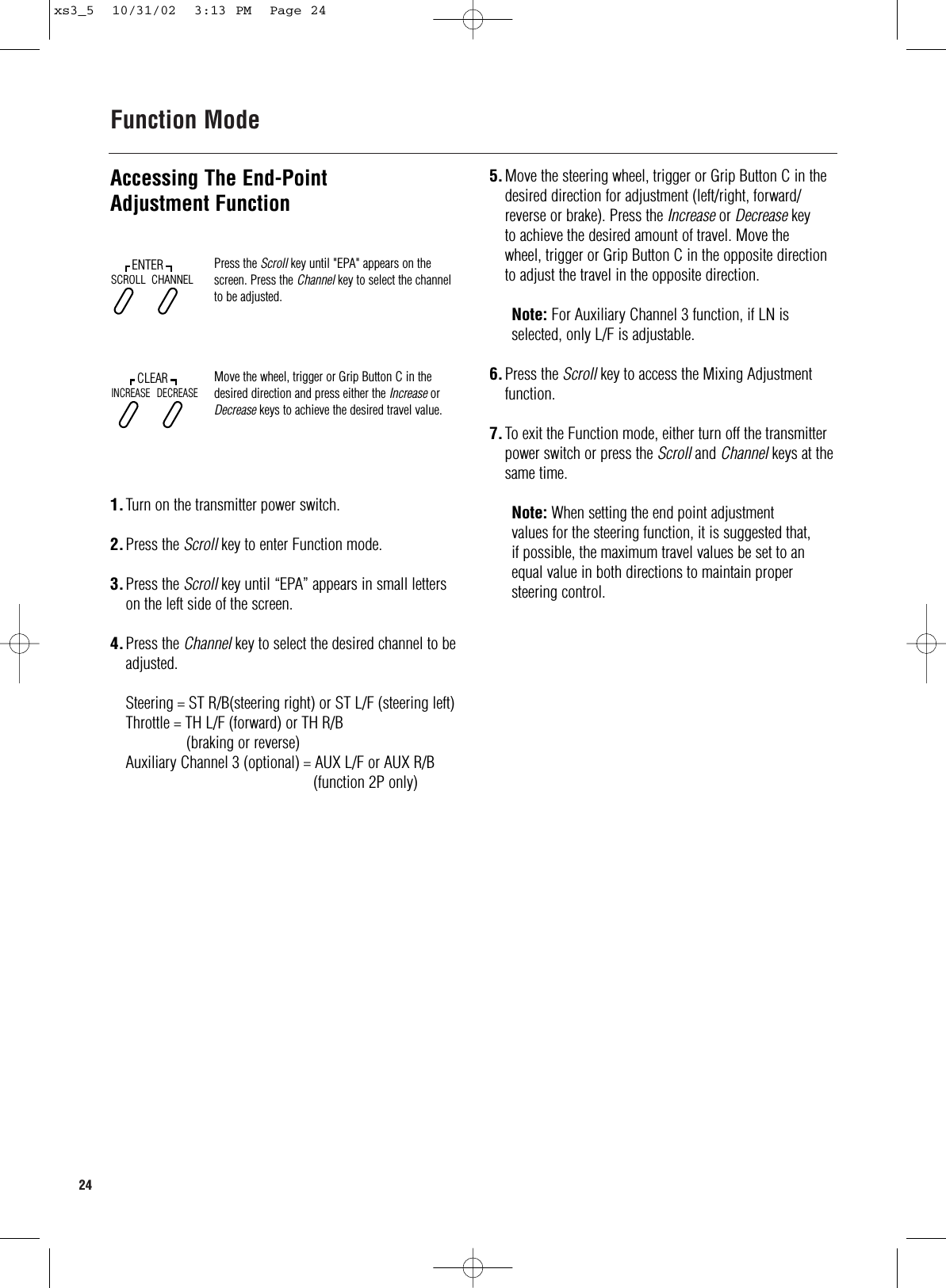 24  Function ModeAccessing The End-PointAdjustment Function1.Turn on the transmitter power switch.2.Press the Scroll key to enter Function mode.3.Press the Scroll key until “EPA” appears in small letters on the left side of the screen.4.Press the Channel key to select the desired channel to beadjusted.Steering = ST R/B(steering right) or ST L/F (steering left)Throttle = TH L/F (forward) or TH R/B(braking or reverse)Auxiliary Channel 3 (optional) = AUX L/F or AUX R/B(function 2P only)Press the Scroll key until &quot;EPA&quot; appears on thescreen. Press the Channel key to select the channelto be adjusted.Move the wheel, trigger or Grip Button C in thedesired direction and press either the Increase orDecrease keys to achieve the desired travel value.SCROLLENTERCHANNELINCREASECLEARDECREASE5.Move the steering wheel, trigger or Grip Button C in the desired direction for adjustment (left/right, forward/ reverse or brake). Press the Increase or Decrease keyto achieve the desired amount of travel. Move the wheel, trigger or Grip Button C in the opposite direction to adjust the travel in the opposite direction.Note: For Auxiliary Channel 3 function, if LN isselected, only L/F is adjustable.6.Press the Scroll key to access the Mixing Adjustment function.7.To exit the Function mode, either turn off the transmitter power switch or press the Scroll and Channel keys at thesame time.Note: When setting the end point adjustment values for the steering function, it is suggested that,if possible, the maximum travel values be set to anequal value in both directions to maintain propersteering control.xs3_5  10/31/02  3:13 PM  Page 24