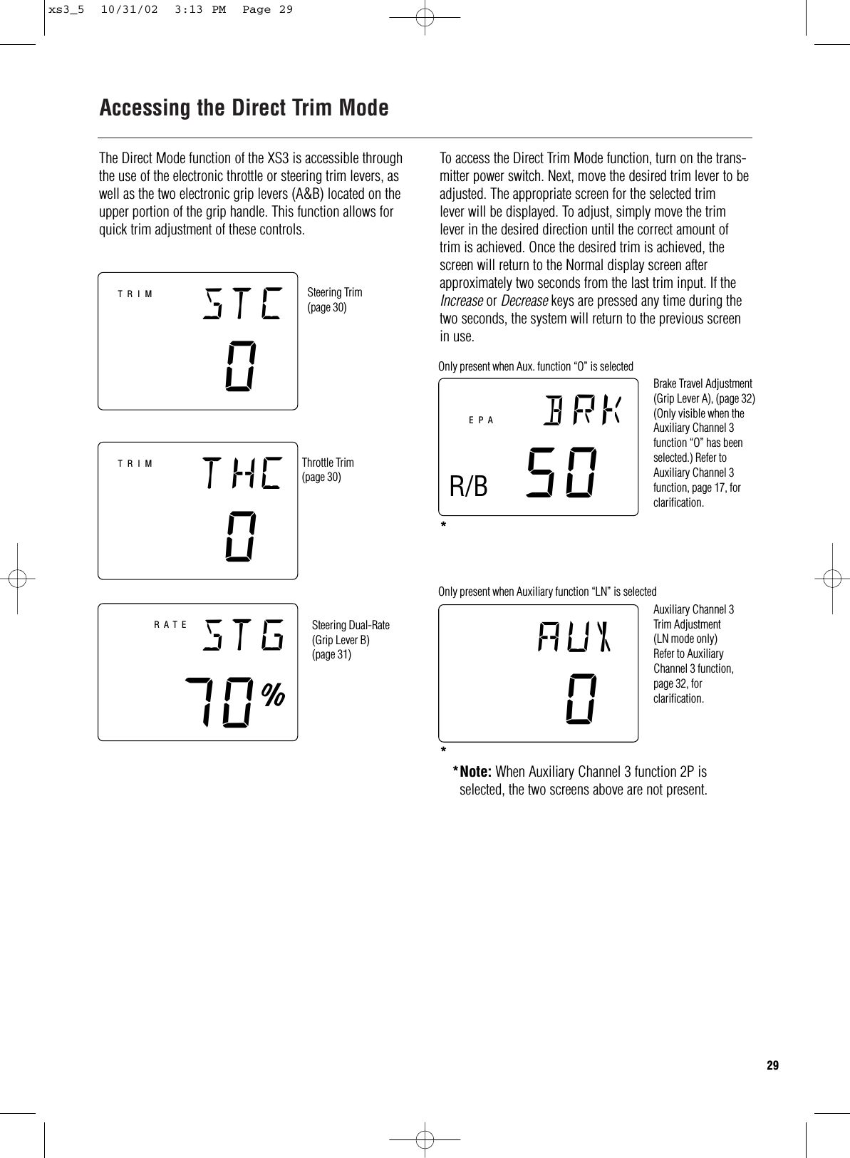 Accessing the Direct Trim ModeThe Direct Mode function of the XS3 is accessible throughthe use of the electronic throttle or steering trim levers, aswell as the two electronic grip levers (A&amp;B) located on theupper portion of the grip handle. This function allows forquick trim adjustment of these controls.stc0thc0stg70∞RATESteering Trim(page 30)Throttle Trim(page 30)Steering Dual-Rate(Grip Lever B)(page 31)TRIMTRIMaux0brk50EPAOnly present when Aux. function “O” is selectedOnly present when Auxiliary function “LN” is selectedBrake Travel Adjustment (Grip Lever A), (page 32)(Only visible when theAuxiliary Channel 3function “O” has beenselected.) Refer toAuxiliary Channel 3function, page 17, forclarification.Auxiliary Channel 3Trim Adjustment (LN mode only)Refer to AuxiliaryChannel 3 function,page 32, forclarification.R/B*Note: When Auxiliary Channel 3 function 2P is selected, the two screens above are not present.To access the Direct Trim Mode function, turn on the trans-mitter power switch. Next, move the desired trim lever to beadjusted. The appropriate screen for the selected trimlever will be displayed. To adjust, simply move the trimlever in the desired direction until the correct amount oftrim is achieved. Once the desired trim is achieved, thescreen will return to the Normal display screen afterapproximately two seconds from the last trim input. If theIncrease or Decrease keys are pressed any time during thetwo seconds, the system will return to the previous screenin use.29**xs3_5  10/31/02  3:13 PM  Page 29