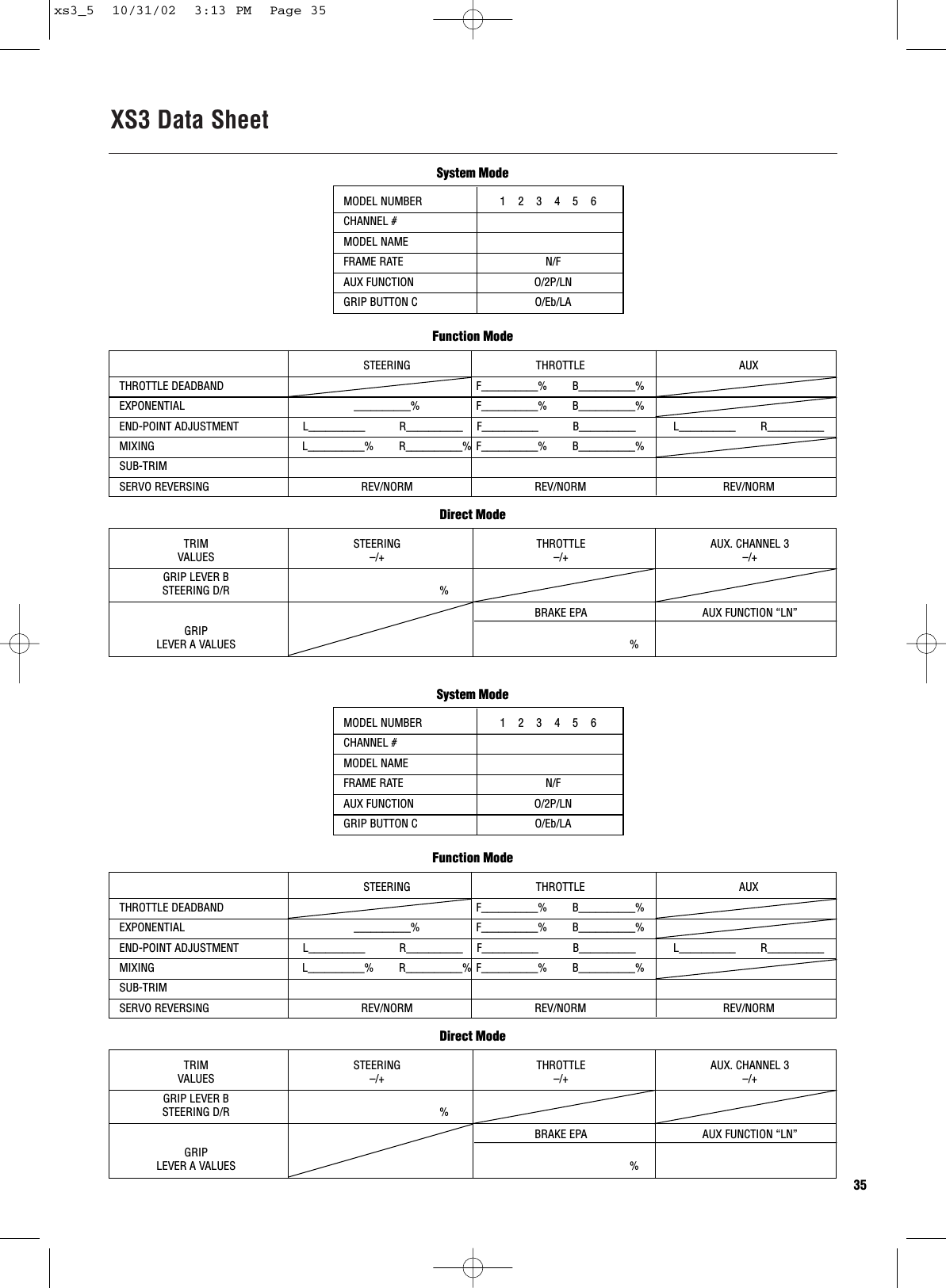 XS3 Data Sheet35MODEL NUMBER                         1    2    3    4    5    6 CHANNEL #MODEL NAMEFRAME RATE N/FAUX FUNCTION O/2P/LNGRIP BUTTON C O/Eb/LASTEERING THROTTLE AUXTHROTTLE DEADBAND F__________%        B__________%EXPONENTIAL __________% F__________%        B__________%END-POINT ADJUSTMENT L__________           R__________ F__________           B__________ L__________        R__________MIXING L__________%        R__________% F__________%        B__________%SUB-TRIMSERVO REVERSING REV/NORM REV/NORM REV/NORMFunction ModeSystem ModeTRIM STEERING THROTTLE AUX. CHANNEL 3VALUES –/+ –/+ –/+GRIP LEVER BSTEERING D/R %BRAKE EPA AUX FUNCTION “LN”GRIP LEVER A VALUES %Direct ModeMODEL NUMBER                         1    2    3    4    5    6 CHANNEL #MODEL NAMEFRAME RATE N/FAUX FUNCTION O/2P/LNGRIP BUTTON C O/Eb/LASTEERING THROTTLE AUXTHROTTLE DEADBAND F__________%        B__________%EXPONENTIAL __________% F__________%        B__________%END-POINT ADJUSTMENT L__________           R__________ F__________           B__________ L__________        R__________MIXING L__________%        R__________% F__________%        B__________%SUB-TRIMSERVO REVERSING REV/NORM REV/NORM REV/NORMFunction ModeSystem ModeTRIM STEERING THROTTLE AUX. CHANNEL 3VALUES –/+ –/+ –/+GRIP LEVER BSTEERING D/R %BRAKE EPA AUX FUNCTION “LN”GRIP LEVER A VALUES %Direct Modexs3_5  10/31/02  3:13 PM  Page 35