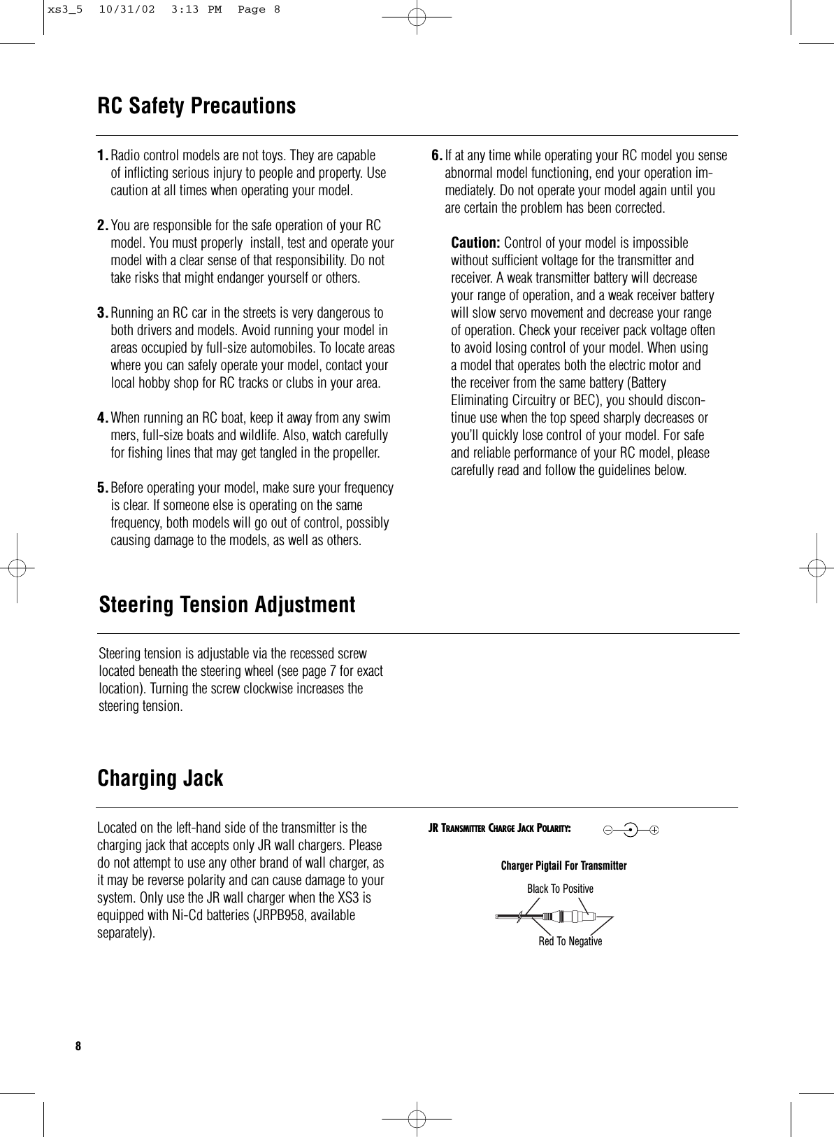 Located on the left-hand side of the transmitter is thecharging jack that accepts only JR wall chargers. Please do not attempt to use any other brand of wall charger, as it may be reverse polarity and can cause damage to your system. Only use the JR wall charger when the XS3 isequipped with Ni-Cd batteries (JRPB958, available separately).Charging JackCharger Pigtail For TransmitterBlack To PositiveRed To NegativeJR TRANSMITTER CHARGE JACK POLARITY:RC Safety PrecautionsSteering Tension AdjustmentSteering tension is adjustable via the recessed screwlocated beneath the steering wheel (see page 7 for exactlocation). Turning the screw clockwise increases the steering tension.81.Radio control models are not toys. They are capableof inflicting serious injury to people and property. Usecaution at all times when operating your model.2.You are responsible for the safe operation of your RC model. You must properly  install, test and operate your model with a clear sense of that responsibility. Do not take risks that might endanger yourself or others.3.Running an RC car in the streets is very dangerous to both drivers and models. Avoid running your model in areas occupied by full-size automobiles. To locate areas where you can safely operate your model, contact your local hobby shop for RC tracks or clubs in your area.4.When running an RC boat, keep it away from any swimmers, full-size boats and wildlife. Also, watch carefullyfor fishing lines that may get tangled in the propeller.5.Before operating your model, make sure your frequency is clear. If someone else is operating on the same frequency, both models will go out of control, possibly causing damage to the models, as well as others.6.If at any time while operating your RC model you sense abnormal model functioning, end your operation im-mediately. Do not operate your model again until youare certain the problem has been corrected.Caution: Control of your model is impossiblewithout sufficient voltage for the transmitter andreceiver. A weak transmitter battery will decreaseyour range of operation, and a weak receiver batterywill slow servo movement and decrease your rangeof operation. Check your receiver pack voltage oftento avoid losing control of your model. When usinga model that operates both the electric motor andthe receiver from the same battery (BatteryEliminating Circuitry or BEC), you should discon-tinue use when the top speed sharply decreases oryou’ll quickly lose control of your model. For safeand reliable performance of your RC model, pleasecarefully read and follow the guidelines below.xs3_5  10/31/02  3:13 PM  Page 8