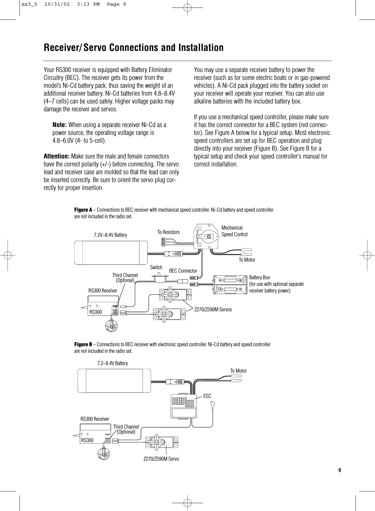 9  Your RS300 receiver is equipped with Battery EliminatorCircuitry (BEC). The receiver gets its power from themodel’s Ni-Cd battery pack, thus saving the weight of anadditional receiver battery. Ni-Cd batteries from 4.8–8.4V(4–7 cells) can be used safely. Higher voltage packs maydamage the receiver and servos.Note: When using a separate receiver Ni-Cd as apower source, the operating voltage range is4.8–6.0V (4- to 5-cell).Attention: Make sure the male and female connectorshave the correct polarity (+/-) before connecting. The servolead and receiver case are molded so that the lead can onlybe inserted correctly. Be sure to orient the servo plug cor-rectly for proper insertion.You may use a separate receiver battery to power thereceiver (such as for some electric boats or in gas-poweredvehicles). A Ni-Cd pack plugged into the battery socket onyour receiver will operate your receiver. You can also usealkaline batteries with the included battery box.If you use a mechanical speed controller, please make sureit has the correct connector for a BEC system (red connec-tor). See Figure A below for a typical setup. Most electronicspeed controllers are set up for BEC operation and plugdirectly into your receiver (Figure B). See Figure B for atypical setup and check your speed controller‘s manual forcorrect installation.Receiver/ Servo Connections and InstallationFigure A – Connections to BEC receiver with mechanical speed controller. Ni-Cd battery and speed controllerare not included in the radio set.Figure B – Connections to BEC receiver with electronic speed controller. Ni-Cd battery and speed controllerare not included in the radio set.To Resistors MechanicalSpeed ControlBEC ConnectorSwitchRS300 ReceiverRS300 Z270/Z590M ServosTo MotorBattery Box(for use with optional separatereceiver battery power)7.2V–8.4V Battery7.2–8.4V BatteryRS300 ReceiverThird Channel(Optional)RS300Z270/Z590M ServoESCTo MotorThird Channel(Optional)xs3_5  10/31/02  3:13 PM  Page 9