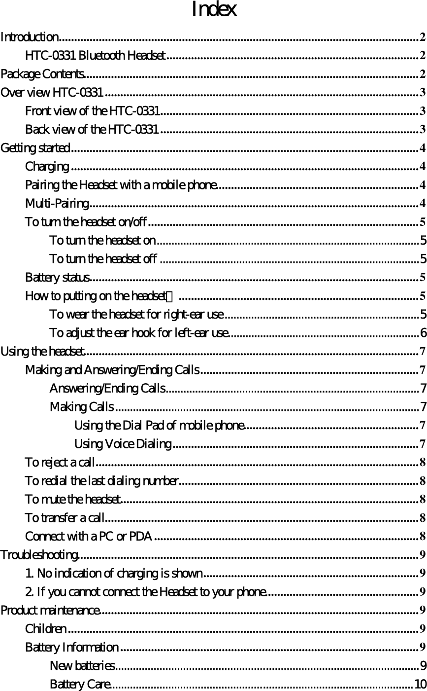 Index Introduction.....................................................................................................................2 HTC-0331 Bluetooth Headset..................................................................................2 Package Contents.............................................................................................................2 Over view HTC-0331 ......................................................................................................3 Front view of the HTC-0331....................................................................................3 Back view of the HTC-0331 ....................................................................................3 Getting started.................................................................................................................4 Charging .................................................................................................................4 Pairing the Headset with a mobile phone..................................................................4 Multi-Pairing...........................................................................................................4 To turn the headset on/off........................................................................................5 To turn the headset on.........................................................................................5 To turn the headset off ........................................................................................5 Battery status...........................................................................................................5 How to putting on the headset？..............................................................................5 To wear the headset for right-ear use..................................................................5 To adjust the ear hook for left-ear use.................................................................6 Using the headset.............................................................................................................7 Making and Answering/Ending Calls.......................................................................7 Answering/Ending Calls......................................................................................7 Making Calls.......................................................................................................7 Using the Dial Pad of mobile phone.........................................................7 Using Voice Dialing................................................................................7 To reject a call.........................................................................................................8 To redial the last dialing number..............................................................................8 To mute the headset.................................................................................................8 To transfer a call......................................................................................................8 Connect with a PC or PDA......................................................................................8 Troubleshooting...............................................................................................................9 1. No indication of charging is shown......................................................................9 2. If you cannot connect the Headset to your phone..................................................9 Product maintenance........................................................................................................9 Children ..................................................................................................................9 Battery Information .................................................................................................9 New batteries.......................................................................................................9 Battery Care.......................................................................................................10 
