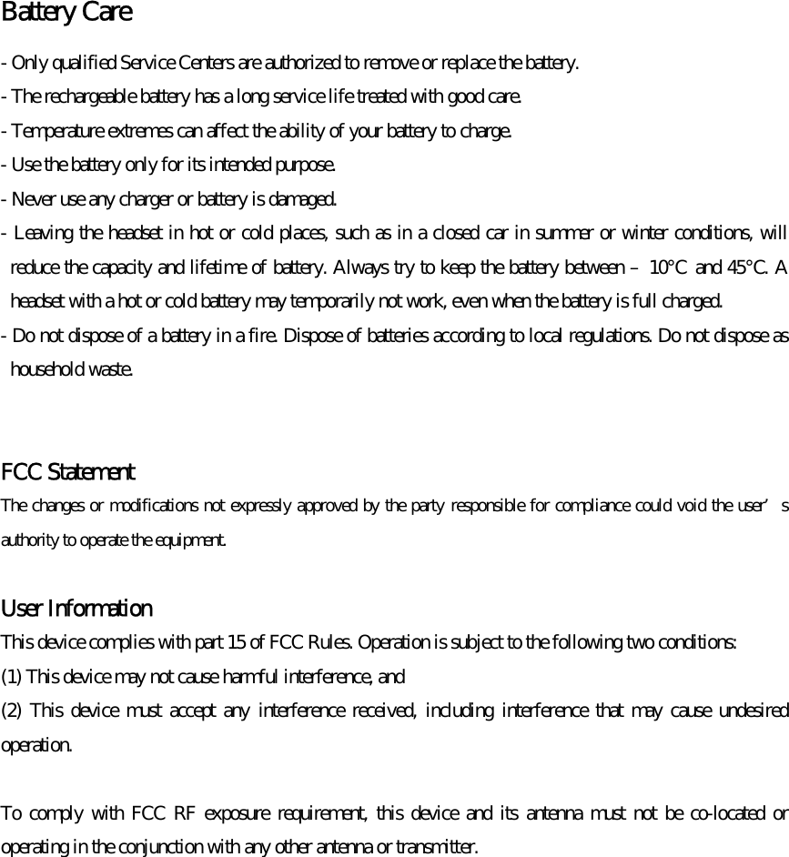 Battery Care   - Only qualified Service Centers are authorized to remove or replace the battery. - The rechargeable battery has a long service life treated with good care. - Temperature extremes can affect the ability of your battery to charge. - Use the battery only for its intended purpose. - Never use any charger or battery is damaged. - Leaving the headset in hot or cold places, such as in a closed car in summer or winter conditions, will reduce the capacity and lifetime of battery. Always try to keep the battery between –10℃ and 45℃. A headset with a hot or cold battery may temporarily not work, even when the battery is full charged. - Do not dispose of a battery in a fire. Dispose of batteries according to local regulations. Do not dispose as household waste.   FCC Statement The changes or modifications not expressly approved by the party responsible for compliance could void the user’s authority to operate the equipment.  User Information This device complies with part 15 of FCC Rules. Operation is subject to the following two conditions:   (1) This device may not cause harmful interference, and   (2) This device must accept any interference received, including interference that may cause undesired operation.  To comply with FCC RF exposure requirement, this device and its antenna must not be co-located or operating in the conjunction with any other antenna or transmitter.    